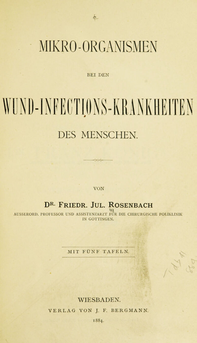 i- MIKRO-ORGANISMEN BEI DEN n in m t a x\ ci im DES MENSCHEN. VON DR Friedr. Jul. Rosenbach AUSSEKOKD. TROTESSOR UND ASSISTENZARZT FÜR DIE CHIRURGISCHE POLIKLINIK IN GOTTINGEN. MIT FÜNF TAFELN. O WIESBADEN. VERLAG VON J. F. BERGMANN. 1884.