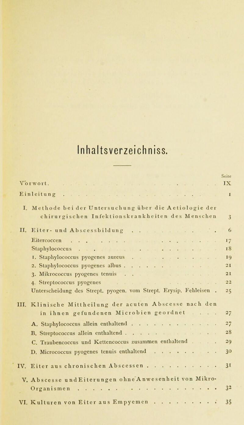 Inhaltsverzeichniss. Seite Vorwort. . IX Einleitung. .. i I. Methode bei der Untersuchung über die Aetiologie der chirurgischen Infektionskrankheiten des Menschen 3 II. Eiter- undAbscessbildung . . , . . 6 Eitercoccen ... .... ... . . 17 Staphylococcus . . . .... 18 1. Staphylococcus pyogenes aureus . ... 19 2. Staphylococcus pyogenes albus 21 3. Mikrococcus pyogenes tenuis . . 21 4. Streptococcus pyogenes 22 Unterscheidung des Strept. pyogen, vom Strept, Erysip. Fehleisen . 25 III. Klinische Mittheilung der acuten Abscesse nach den in ihnen gefundenen Microbien geordnet . . . 27 A. Staphylococcus allein enthaltend 27 B. Streptococcus allein enthaltend . 28 C. Traubencoccus und Kettencoccus zusammen enthaltend . 29 D. Micrococcus pyogenes tenuis enthaltend . . 30 IV. Eiter aus chronischen Abscessen 31 V. Abscesse u nd Ei terungen ohne'Anwesenheit von Mikro- organismen 32 VI. Kulturen von Eiter aus Empyemen 35