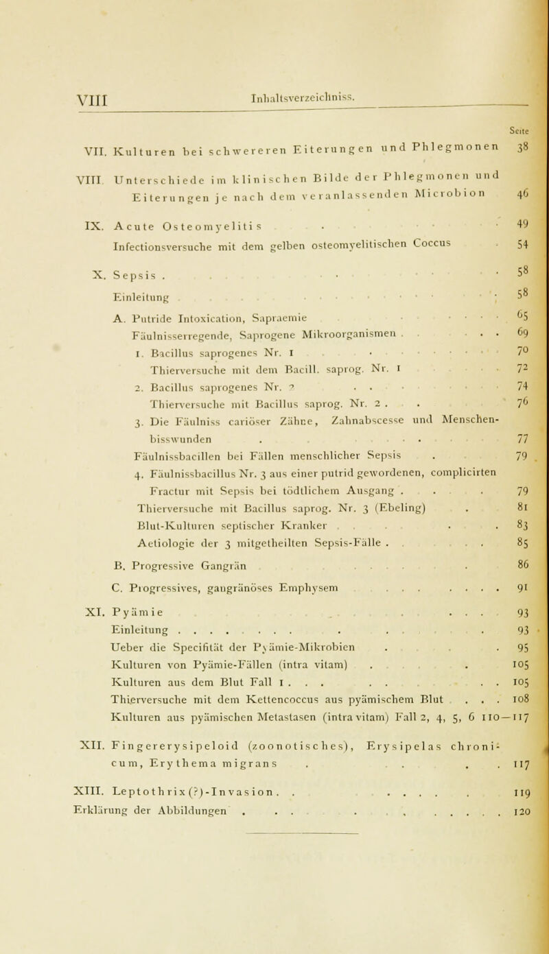 VIII VII. Kulturen bei schwereren Eiterungen und Phlegmonen 38 VIT! Unterschiede im Ulinischen Bilde der Phlegmonen und Eiterungen je nach dem veranlassenden Microbion IX. Acute Osteomyelitis Infectionsversuche mit dem gelben osteomyelitischen Coccus X. S epsis . • Einleitung A. Putride Intoxication, Sapraemic Fäulnisserregende, Saprogene Mikroorganismen ... 1. Bacillus saprogenes Nr. I ■ • Thierversuche mit dem Bacill. saprog. Nr. 1 2. Bacillus saprogenes Nr. 2 • . ■ Thierversuche mit Bacillus saprog. Nr. 2 . 3. Die Fäulniss cariüser Zähne, Zahnabscesse und Menschen- bisswunden . • . Fäulnissbacillen bei Fällen menschlicher Sepsis 4. Fäulnissbacillus Nr. 3 aus einer putrid gewordenen, complicirten Fractur mit Sepsis bei todllichem Ausgang . Thierversuche mit Bacillus saprog. Nr. 3 (Ebeling) Blut-Kulturen septischer Kranker . . Aetiologie der 3 mitgelheilten Sepsis-Fälle . . B. Progressive Gangrän C. Progressives, gaugränöses Emphysem ... . . XI. Pyämie . . , Einleitung ........ . ... Ueber die Specifität der Pvämie-Mikrobien Kulturen von Pyämie-Fällen {intra vitam) . . Kulturen aus dem Blut Fall I . . . . . , Thierversuche mit dem Kettencoccus aus pyämischem Blut Kulturen aus pyämischen Metastasen (intra vitam) Fall 2, 4, 5, 6 110 XII. Fi n g erery s i peloid (7.0 ono t is c h es), Erysipelas chroni cum, Erythema migrans XIII. Leptoth rix (.'(-Invasion . . ..... Erklärung der Abbildungen . ... . , .... 40 49 54 58 58 ^5 Co 77 79 79 81 83 85 80 93 95 105 105 108 7 117 119 120