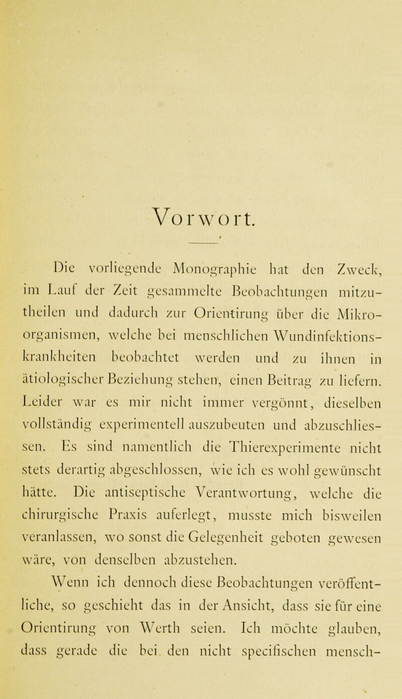 Vorwort. Die vorliegende Monographie hat den Zweck, im Lauf der Zeit gesammelte Beobachtungen mitzu- theilen und dadurch zur Orientirung über die Mikro- organismen, welche bei menschlichen Wundinfektions- krankheiten beobachtet werden und zu ihnen in ätiologischer Beziehung stehen, einen Beitrag zu liefern. Leider war es mir nicht immer vergönnt, dieselben vollständig experimentell auszubeuten und abzuschlies- sen. Es sind namentlich die Thierexperimente nicht stets derartig abgeschlossen, wie ich es wohl gewünscht hätte. Die antiseptische Verantwortung, welche die chirurgische Praxis auferlegt, musste mich bisweilen veranlassen, wo sonst die Gelegenheit geboten gewesen wäre, von denselben abzustehen. Wenn ich dennoch diese Beobachtungen veröffent- liche, so geschieht das in der Ansicht, dass sie für eine Orientirung xon Werth seien. Ich möchte glauben, dass gerade die bei den nicht speeihschen mensch-