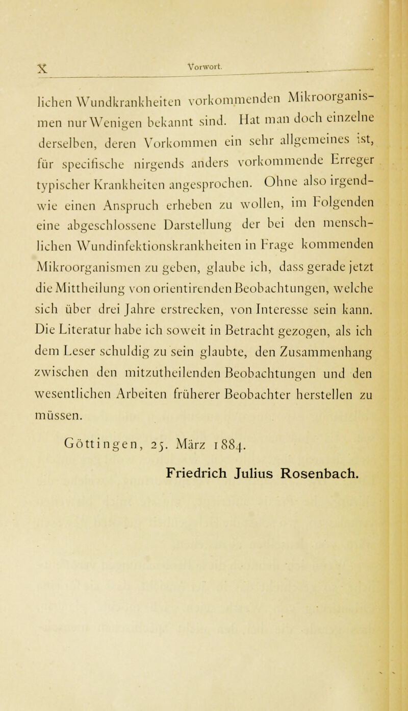 liehen Wundkrankheiten vorkommenden Mikroorganis- men nurWenigen bekannt sind. Hat man doch einzelne derselben, deren Vorkommen ein sehr allgemeines ist, für specirische nirgends anders vorkommende Erreger typischer Krankheiten angesprochen. Ohne also irgend- wie einen Anspruch erheben zu wollen, im Folgenden eine abgeschlossene Darstellung der bei den mensch- lichen Wundinfektionskrankheiten in Frage kommenden Mikroorganismen zu geben, glaube ich, dass gerade jetzt die Mittheilung von orientirenden Beobachtungen, welche sich über drei Jahre erstrecken, von Interesse sein kann. Die Literatur habe ich soweit in Betracht gezogen, als ich dem Leser schuldig zu sein glaubte, den Zusammenhang zwischen den mitzutheilenden Beobachtungen und den wesentlichen Arbeiten früherer Beobachter herstellen zu müssen. Göttingen, 25. März 1884. Friedrich Julius Rosenbach.