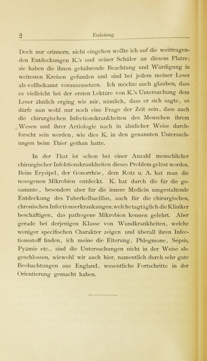 Doch nur erinnern, nicht eingehen wollte ich auf die weittragen- den Entdeckungen K.'s und seiner Schüler an diesem Platze; sie haben die ihnen gebührende Beachtung und Würdigung in weitesten Kreisen gefunden und sind bei jedem meiner Leser als vollbekannt vorauszusetzen. Ich möchte auch glauben, dass es vielleicht bei der ersten Lektüre von K.'s Untersuchung dem Leser ähnlich erging wie mir, nämlich, dass er sich sagte, es dürfe nun wohl nur noch eine Frage der Zeit sein, dass auch die chirurgischen Infectionskrankheiten des Menschen ihrem Wesen und ihrer Aetiologie nach in ähnlicher Weise durch- forscht sein werden, wie dies K. in den genannten Untersuch- ungen beim Thier gethan hatte. In der That ist schon bei einer Anzahl menschlicher chirurgischer Infektionskrankheiten dieses Problem gelöst worden. Beim Erysipel, der Gonorrhöe, dem Rotz u. A. hat man die nosogenen Mikrobien entdeckt. K. hat durch die für die ge- sammte, besonders aber für die innere Medicin umgestaltende Entdeckung des Tuberkelbacillus, auch für die chirurgischen, chronischen Infectionserkrankungen, welche tagtäglich die Kliniker beschäftigen, das pathogene Mikrobion kennen gelehrt. Aber gerade bei derjenigen Klasse von Wundkrankheiten, welche weniger speeifischen Charakter zeigen und überall ihren Infec- tionsstoff finden, ich meine die Eiterung, Phlegmone, Sepsis, Pyämie etc., sind die Untersuchungen nicht in der Weise ab- geschlossen, wiewohl war auch hier, namentlich durch sehr gute Beobachtungen aus England, wesentliche Fortschritte in der Orientierung gemacht haben.