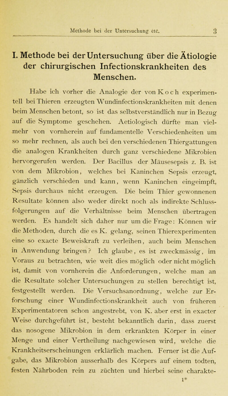 I. Methode bei der Untersuchung über die Ätiologie der chirurgischen Infectionskrankheiten des Menschen. Habe ich vorher die Analogie der von Koch experimen- tell beiThieren erzeugten Wundinfectionskrankheiten mit denen beim Menschen betont, so ist das selbstverständlich nur in Bezug auf die Symptome geschehen. Aetiologisch dürfte man viel- mehr von vornherein auf fundamentelle Verschiedenheiten um so mehr rechnen, als auch bei den verschiedenen Thiergattungen die analogen Krankheiten durch ganz verschiedene Mikrobien hervorgerufen werden. Der Bacillus der Mäusesepsis z. B. ist von dem Mikrobion, welches bei Kaninchen Sepsis erzeugt, gänzlich verschieden und kann, wenn Kaninchen eingeimpft, Sepsis durchaus nicht erzeugen. Die beim Thier gewonnenen Resultate können also weder direkt noch als indirekte Schluss- folgerungen auf die Verhältnisse beim Menschen übertragen werden. Es handelt sich daher nur um die Frage: Können wir die Methoden, durch die es K. gelang, seinen Thierexperimenten eine so exacte Beweiskraft zu verleihen, auch beim Menschen in Anwendung bringen ? Ich glaube, es ist zweckmässig, im Voraus zu betrachten, wie weit dies möglich oder nicht möglich ist, damit von vornherein die Anforderungen, welche man an die Resultate solcher Untersuchungen zu stellen berechtigt ist, festgestellt werden. Die Versuchsanordnung, welche zur Er- forschung einer Wundinfectionskrankheit auch von früheren Experimentatoren schon angestrebt, von K. aber erst in exacter Weise durchgeführt ist, besteht bekanntlich darin, dass zuerst das nosogene Mikrobion in dem erkrankten Körper in einer Menge und einer Arertheilung nachgewiesen wird, welche die Krankheitserscheinungen erklärlich machen. Ferner ist die Auf- gabe, das Mikrobion ausserhalb des Körpers auf einem todten, festen Nährboden rein zu züchten und hierbei seine charakte- l*