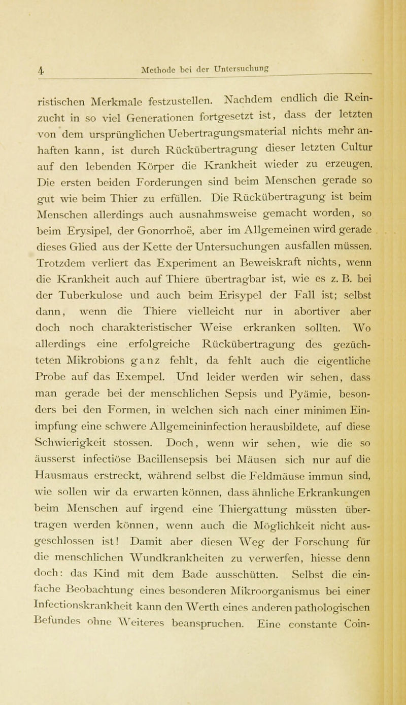 ristischen Merkmale festzustellen. Nachdem endlich die Rcin- zucht in so viel Generationen fortgesetzt ist, dass der letzten von dem ursprünglichen Ucbcrtragungsmatcrial nichts mehr an- haften kann, ist durch Rückübertragung dieser letzten Cultur auf den lebenden Körper die Krankheit wieder zu erzeugen. Die ersten beiden Forderungen sind beim Menschen gerade so gut wie beim Thier zu erfüllen. Die Rückübertragung ist beim Menschen allerdings auch ausnahmsweise gemacht worden, so beim Erysipel, der Gonorrhoe, aber im Allgemeinen wird gerade dieses Glied aus der Kette der Untersuchungen ausfallen müssen. Trotzdem verliert das Experiment an Beweiskraft nichts, wenn die Krankheit auch auf Thiere übertragbar ist, wie es z. B. bei der Tuberkulose und auch beim Erisypel der Fall ist; selbst dann, wenn die Thiere vielleicht nur in abortiver aber doch noch charakteristischer Weise erkranken sollten. Wo allerdings eine erfolgreiche Rückübertragung des gezüch- teten Mikrobions ganz fehlt, da fehlt auch die eigentliche Probe auf das Exempel. Und leider werden wir sehen, dass man gerade bei der menschlichen Sepsis und Pyämie, beson- ders bei den Formen, in welchen sich nach einer minimen Ein- impfung eine schwere Allgemeininfection herausbildete, auf diese Schwierigkeit stossen. Doch, wenn wir sehen, wie die so äusserst infectiöse Bacillensepsis bei Mäusen sich nur auf die Hausmaus erstreckt, während selbst die Feldmäuse immun sind, wie sollen wir da erwarten können, dass ähnliche Erkrankungen beim Menschen auf irgend eine Thicrgattung müssten über- tragen werden können, wenn auch die Möglichkeit nicht aus- geschlossen ist! Damit aber diesen Weg der Forschung für die menschlichen Wundkrankheiten zu verwerfen, hiesse denn doch: das Kind mit dem Bade ausschütten. .Selbst die ein- fache Beobachtung eines besonderen Mikroorganismus bei einer Infcctionskrankheit kann den Werth eines anderen pathologischen Befundes ohne Weiteres beanspruchen. Eine constante C'oin-