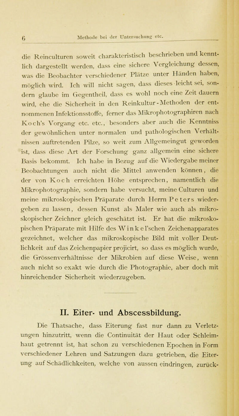 die Rcinculturcn soweit charakteristisch beschrieben und kennt- lich dargestellt werden, dass eine sichere Vergleichen g dessen, was die Beobachter verschiedener Platze unter 1 landen haben, möglich wird. Ich will nicht sagen, dass dieses leicht sei, son- dern glaube im Gegcnthcil, dass es wohl noch eine Zeit dauern wird, che die Sicherheit in den Reinkultur - Methoden der ent- nommenen Infektionsstoffe, ferner das Mikrophotographien nach Koch's Vorgang etc. etc., besonders aber auch die Kenntniss der gewöhnlichen unter normalen und pathologischen Verhält- nissen auftretenden Pilze, so weit zum Allgemeingut geworden ist, dass diese Art der Forschung ganz allgemein eine sichere Basis bekommt. Ich habe in Bezug auf die Wiedergabe meiner Beobachtungen auch nicht die Mittel anwenden können, die der von Koch erreichten Höhe entsprechen, namentlich die Mikrophotographie, sondern habe versucht, meine Culturen und meine mikroskopischen Präparate durch Herrn Peters wieder- geben zu lassen, dessen Kunst als Maler wie auch als mikro- skopischer Zeichner gleich geschätzt ist. Er hat die mikrosko- pischen Präparate mit Hilfe des W i n k e l'schen Zeichenapparates gezeichnet, welcher das mikroskopische Bild mit voller Deut- lichkeit auf das Zeichenpapier projicirt, so dass es möglich wurde, die Grössenverhältnisse der Mikrobien auf diese Weise, wenn auch nicht so exakt wie durch die Photographie, aber doch mit hinreichender Sicherheit wiederzugeben. II. Eiter- und Abscessbildung. Die Thatsache, dass Eiterung fast nur dann zu Verletz- ungen hinzutritt, wenn die Continuität der Haut oder Schleim- haut getrennt ist, hat schon zu verschiedenen Epochen in Form verschiedener Lehren und Satzungen dazu getrieben, die Eiter- ung auf Schädlichkeiten, welche von aussen eindringen, zurück-