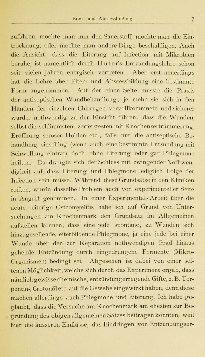 zuführen, mochte man nun den Sauerstoff, mochte man die Ein- trocknung, oder mochte man andere Dinge beschuldigen. Auch die Ansicht, dass die Eiterung auf Infection mit Mikrobien beruhe, ist namentlich durch Hüte r's Entzündungslehre schon seit vielen Jahren energisch vertreten. Aber erst neuerdings hat die Lehre über Eiter- und Abscessbildung eine bestimmte Form angenommen. Auf der einen Seite musste die Praxis der antiseptischen Wundbehandlung, je mehr sie sich in den Händen der einzelnen Chirurgen vervollkommnete und sicherer wurde, nothwendig zu der Einsicht führen, dass die Wunden, selbst die schlimmsten, zerfetztesten mit Knochenzertrümmerung, Eröffnung seröser Höhlen etc., falls nur die antiseptische Be- handlung einschlug (wenn auch eine bestimmte Entzündung mit Schwellung eintrat) doch ohne Eiterung oder gar Phlegmone heilten. Da drängte sich der Schluss mit zwingender Notwen- digkeit auf, dass Eiterung und Phlegmone lediglich Folge der Infection sein müsse. Während diese Grundsätze in den Kliniken reiften, wurde dasselbe Problem auch von experimenteller Seite in Angriff genommen. In einer Experimental-Arbeit über die acute, eiterige Osteomyelitis habe ich auf Grund von Unter- suchungen am Knochenmark den Grundsatz im Allgemeinen aufstellen können, dass eine jede spontane, zu Wunden sich hinzugesellende, citerbildcnde Phlegmone, ja eine jede bei einer Wunde über den zur Reparation nothwendigen Grad hinaus gehende Entzündung durch eingedrungene Fermente (Mikro- organismen) bedingt sei. Abgesehen ist dabei von einer sel- tenen Möglichkeit, welche sich durch das Experiment ergab, dass nämlich gewisse chemische, entzündungerregende Gifte, z. B. Ter- pentin-, Crotonöl etc. auf die Gewebe eingewirkt haben, denn diese machen allerdings auch Phlegmone und Eiterung. Ich habe ge- glaubt, dass die Versuche am Knochenmark am ehesten zur Be- gründung des obigen allgemeinen Satzes beitragen könnten, weil hier die äusseren Einflüsse, das Eindringen von Entzündungser-