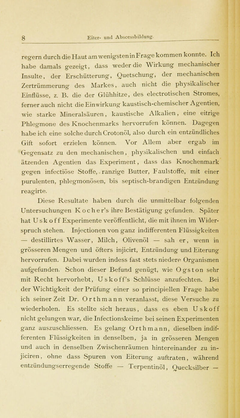 regern durch die Haut am wenigsten in Frage kommen konnte. Ich habe damals gezeigt, dass weder die Wirkung mechanischer Insulte, der Erschütterung, Quetschung, der mechanischen Zertrümmerung des Markes, auch nicht die physikalischer Einflüsse, z. B. die der Glühhitze, des electrotischen Stromes, fernerauch nicht die Einwirkung kaustisch-chemischer Agenden, wie starke Mineralsäuren, kaustische Alkalien, eine eitrige Phlegmone des Knochenmarks hervorrufen können. Dagegen habeich eine solche durch Crotonöl, also durch ein entzündliches Gift sofort erzielen können. Vor Allem aber ergab im Gegensatz zu den mechanischen, physikalischen und einfach ätzenden Agentien das Experiment, dass das Knochenmark gegen infectiöse Stoffe, ranzige Butter, Faulstoffe, mit einer purulenten, phlegmonösen, bis septisch-brandigen Entzündung reagirte. Diese Resultate haben durch die unmittelbar folgenden Untersuchungen Kocher's ihre Bestätigung gefunden. Später hat Usk of f Experimente veröffentlicht, die mit ihnen im Wider- spruch stehen. Injectionen von ganz indifferenten Flüssigkeiten — destillirtes Wasser, Milch, Olivenöl — sah er, wenn in grösseren Mengen und öfters injicirt, Entzündung und Eiterung hervorrufen. Dabei wurden indess fast stets niedere Organismen aufgefunden. Schon dieser Befund genügt, wie Ogston sehr mit Recht hervorhebt, Uskoff's Schlüsse anzufechten. Bei der Wichtigkeit der Prüfung einer so principiellen Frage habe ich seinerzeit Dr. Orthmann veranlasst, diese Versuche zu wiederholen. Es stellte sich heraus, dass es eben Usk off nicht gelungen war, die Infectionskeime bei seinen Experimenten ganz auszuschliessen. Es gelang Orthmann, dieselben indif- ferenten Flüssigkeiten in denselben, ja in grösseren Mengen und auch in denselben Zwischenräumen hintereinander zu in- jiciren, ohne dass Spuren von Eiterung auftraten, während entzündungserregende Stoffe — Terpentinöl, Quecksilber —