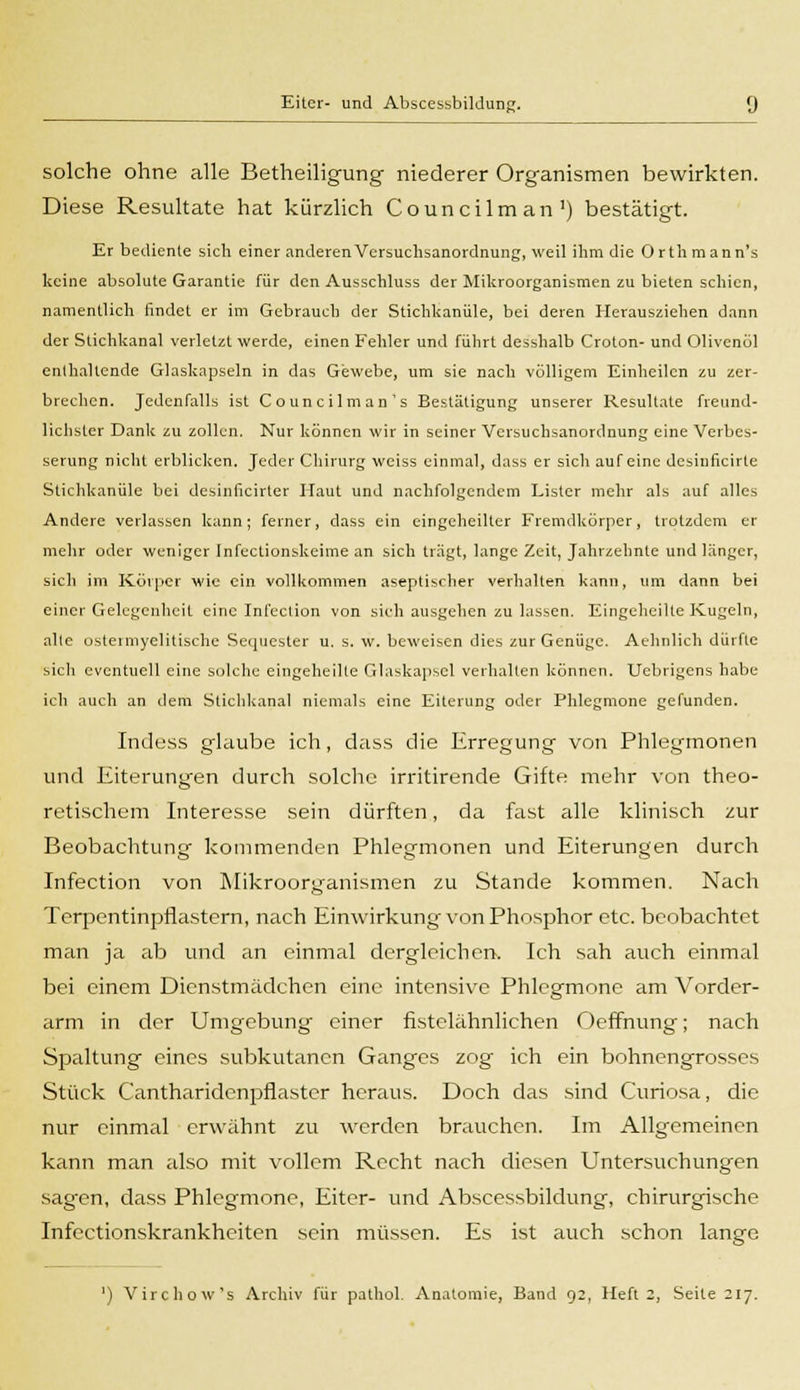 solche ohne alle Betheiligung niederer Organismen bewirkten. Diese Resultate hat kürzlich Councilman1) bestätigt. Er bediente sich einer anderenVersuchsanordnung, weil ihm die Orthmann's keine absolute Garantie für den Ausschluss der Mikroorganismen zu bieten schien, namentlich findet er im Gebrauch der Stichkanüle, bei deren Herausziehen dann der Stichkanal verletzt werde, einen Fehler und führt desshalb Croton- und Olivenöl enthaltende Glaskapseln in das Gewebe, um sie nach völligem Einheilen zu zer- brechen. Jedenfalls ist Councilman's Bestätigung unserer Resultate freund- lichster Dank zu zollen. Nur können wir in seiner Versuchsanordnung eine Verbes- serung nicht erblicken. Jeder Chirurg weiss einmal, dass er sich auf eine desiuficirte Stichkanüle bei desinficirter Haut und nachfolgendem Lister mehr als auf alles Andere verlassen kann; ferner, dass ein eingeheilter Fremdkörper, trotzdem er mehr oder weniger Infectionskeime an sich trägt, lange Zeit, Jahrzehnte und länger, sich im Körper wie ein vollkommen aseptischer verhalten kann, um dann bei einer Gelegenheit eine Infeclion von sieh ausgehen zu lassen. Eingeheilte Kugeln, alte ostemiyelitische Sequester u. s. w. beweisen dies zur Genüge. Aehnlich dürfte sich eventuell eine solche eingeheilte Glaskapsel verhalten können. Uebrigens habe ich auch an dem Stichkanal niemals eine Eiterung oder Phlegmone gefunden. Indess glaube ich, dass die Erregung von Phlegmonen und Eiterungen durch solche irritirende Gifte mehr von theo- retischem Interesse sein dürften, da fast alle klinisch zur Beobachtung kommenden Phlegmonen und Eiterungen durch Infection von Mikroorganismen zu Stande kommen. Nach Terpentinpflastern, nach Einwirkung von Phosphor etc. beobachtet man ja ab und an einmal dergleichen. Ich sah auch einmal bei einem Dienstmädchen eine intensive Phlegmone am Vorder- arm in der Umgebung einer fistelähnlichen Oeffnung; nach Spaltung eines subkutanen Ganges zog ich ein bohnengrosses Stück Cantharidenpflastcr heraus. Doch das sind Curiosa, die nur einmal erwähnt zu werden brauchen. Im Allgemeinen kann man also mit vollem Recht nach diesen Untersuchungen sagen, dass Phlegmone, Eiter- und Abscessbildung, chirurgische Infectionskrankheiten sein müssen. Es ist auch schon lange