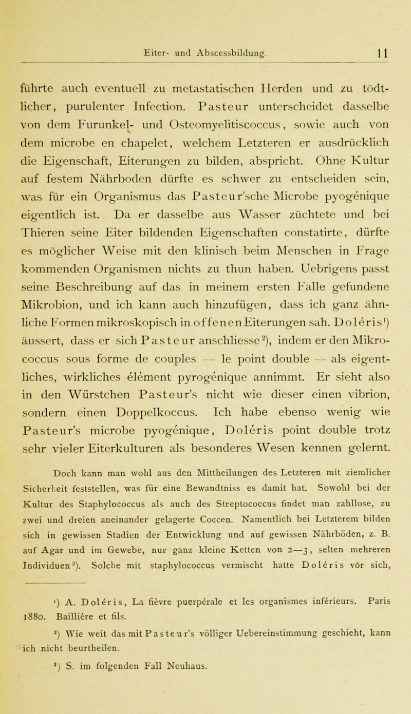 führte auch eventuell zu metastatischen Herden und zu tödt- licher, purulenter Infection. Pasteur unterscheidet dasselbe von dem Furunkel- und Osteomyelitiscoccus, sowie auch von dem microbe en chapelet, welchem Letzteren er ausdrücklich die Eigenschaft, Eiterungen zu bilden, abspricht. Ohne Kultur auf festem Nährboden dürfte es schwer zu entscheiden sein, was für ein Organismus das Pasteur'sche Microbe pyogenique eigentlich ist. Da er dasselbe aus Wasser züchtete und bei Thicren seine Eiter bildenden Eigenschaften constatirte, dürfte es möglicher Weise mit den klinisch beim Menschen in Frage kommenden Organismen nichts zu thun haben. Uebrigens passt seine Beschreibung auf das in meinem ersten Falle gefundene Mikrobion, und ich kann auch hinzufügen, dass ich ganz ähn- liche Formen mikroskopisch in offenen Eiterungen sah. Dolens') äussert, dass er sich Pasteur anschliesse2), indem er den Mikro- coecus sous forme de couplcs - - le point double — als eigent- liches, wirkliches elemcnt pyrogönique annimmt. Er sieht also in den Würstchen Pasteur's nicht wie dieser einen vibrion, sondern einen Doppelkoccus. Ich habe ebenso wenig wie Pasteur's microbe pyogenique, Doleris point double trotz sehr vieler Eiterkulturen als besonderes Wesen kennen gelernt. Doch kann man wohl aus den Mittheilungen des Letzteren mit ziemlicher Sicherheit feststellen, was für eine Bewandtniss es damit hat. Sowohl bei der Kultur des Staphylococcus als auch des Streptococcus findet man zahllose, zu zwei und dreien aneinander gelagerte Coccen. Namentlich bei Letzterem bilden sich in gewissen Stadien der Entwicklung und auf gewissen Nährböden, z. B. auf Agar und im Gewebe, nur ganz kleine Ketten von 2—3, selten mehreren Individuen3). Solche mit staphylococcus vermischt hatte Doliris vor sich, ') A. Doleris, La fievre puerperale et les organismes inferieurs. Paris 1880. Bailiiere et fils. 2) Wie weit das mit Pas teur's völliger Uebereinstimmung geschieht, kann ich nicht beurtheilen. 3) S. im folgenden Fall Neuhaus.