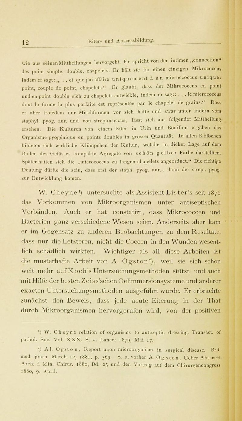 wie aus seinenMiltheilungen hervorgeht. Er spricht von der intimen „conneclion des point simple, double, chapelets. Er hält sie für einen einzigen MiUrococcus indem er sagt:,,. . . et qne j'ai affaire uniquement a un microccoccus unique: point, couple de point, chapelets. Er glaubt, dass der Mikrucoccus cn point und en point double sich zu chapelets entwickle, indem er sagt: . . . le micrococcus dont Ia forme la plus parfaite est representee par 1c chapclet de grains. Dass er aber trotzdem nur Mischformen vor sich halb; und zwar unter andern vom staphyl. pyog. aur. und von Streptococcus, lässt sich aus folgender Mittheilung ersehen. Die Kulturen von einem Eiler in Urin und Bouillon ergaben das Organisme pyogenique en points doubles in grosser Quantität. In allen Kolbchen bildeten sich wirkliche Klumpchen der Kultur, welche in dicker Lage auf dem Boden des Gefässes kompakte Agrcgate von schon gelber Farbe darstellten. Später hatten sich die „micrococcus zu langen chapelets angeordnet. Die richtige Deutung dürfte die sein, dass erst der staph. pyog. aur,, dann der strept. pyog. zur Entwicklung kamen. W. Cheyne1) untersuchte als Assistent Lister's .seit 1876 das Vorkommen von Mikroorganismen unter antiseptischen Verbänden. Auch er hat constatirt, dass Mikrococccn und Bacterien ganz verschiedene Wesen seien. Anderseits aber kam er im Gegensatz zu anderen Beobachtungen zu dem Resultate, dass nur die Letzteren, nicht die Cocccn in den Wunden wesent- lich schädlich wirkten. Wichtiger als all diese Arbeiten ist die musterhafte Arbeit von A. Ogston2), weil sie sieh schon weit mehr auf Koch's Untersuchungsmethoden stützt, und auch mit Hilfe der besten Zeiss'schen Oelimmersionsysteme und anderer exaeten Untersuchungsmethoden ausgeführt wurde. Er erbrachte zunächst den Beweis, dass jede acute Eiterung in der That durch Mikroorganismen hervorgerufen wird, von der positiven ') W. Cheyne relation of organisms to antiseptic dressing. Transact. of pathol. Soc. Vol. XXX. S. ... Lancet 1870, Mai 17. ') AI. Ogston, Report upon microorganism in surgical disease. Bnl. med. journ. March 12, 1881, p. 369. S. a. vorher A. Ogston, Ueber Abscesse Arch. f. klin. Chirur. 1880, Bd. 25 und den Vortrag auf dem Chirurgencongress