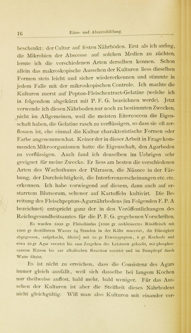 10 beschenkt: derCultur auf festen Nährboden. Erst als ich anfing, die Mikrobien der Abscesse auf solchen Medien zu züchten, lernte ich die verschiedenen Arten derselben kennen. Schon allein das makroskopische Aussehen der Kulturen liess dieselben Formen stets leicht und sicher wiedererkennen und stimmte in jedem Falle mit der mikroskopischen Controle. Ich machte die Kulturen zuerst auf Pepton-Fleischextract-Gelatine (welche ich in folgendem abgekürzt mit P. F. G. bezeichnen werde). Jetzt verwende ich diesen Nährboden nur noch zu bestimmten Zwecken, nicht im Allgemeinen, weil die meisten Eitercoccen die Eigen- schaft haben, die Gelatine rasch zu verflüssigen, so dass sie oft zer- flossen ist, che einmal die Kultur charakteristische Formen oder Farbe angenommen hat. Keiner der in dieser Arbeit in Frage kom- menden Mikroorganismen hatte die Eigenschaft, den Agarboden zu verflüssigen. Auch fand ich denselben im Uebrigen sehr geeignet für meine Zwecke. Er Hess am besten die verschiedenen Arten des Wachsthums der Pilzrasen, die Nuance in der Fär- bung, der Durchsichtigkeit, die Interferenzerscheinungen etc. etc. erkennen. Ich habe vorwiegend auf diesem, dann auch auf er- starrtem Blutserum, seltener auf Kartoffeln kultivirt. Die Be- reitung des Fleischpcpton-Agarnährbodens (im Folgenden F. P. A bezeichnet) entspricht ganz der in den Veröffentlichungen des Reichsgesundheitsamtcs für die P. F. G. gegebenen Vorschriften. Es wurden iooo gr Fleischinfus [iooo gr zerkleinertes Rindfleisch mit 1000 gr destillirtem Wasser 24 Stunden in der Kälte macerirt, die Flüssigkeit abgegossen, aufgekocht, filtrirt] mit 10 gr Eiweisspepton, 6 gr Kochsalz und etwa 20 gr Agar versetzt bis zum Zergehen des Letzteren gekocht, mit phosphor- saurem Natron bis zur alkalischen Reaction versetzt und im Dampftopf durch Watte filtrirt. Es ist nicht zu erreichen, dass die Consistenz des Agars immer gleich ausfällt, weil sich dasselbe bei langem Kochen nur theilweise auflöst, bald mehr, bald weniger. Für das Aus- sehen der Kulturen ist aber die Steifheit dieses Nährbodens nicht gleichgültig. AVill man also Kulturen mit einander ver-