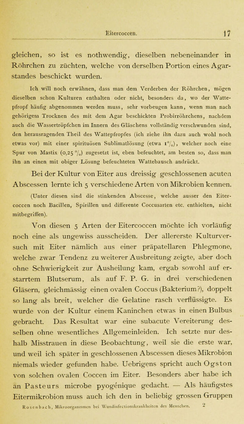 gleichen, so ist es nothwendig, dieselben nebeneinander in Röhrchen zu züchten, welche von derselben Portion eines Agar- standes beschickt wurden. Ich will noch erwähnen, dass man dem Verderben der Röhrchen, mögen dieselben schon Kulturen enthalten oder nicht, besonders da, wo der Watte- pfropf häufig abgenommen werden muss, sehr vorbeugen kann, wenn man nach gehörigem Trocknen des mit dem Agar beschickten Proberöhrchens, nachdem auch die Wassertröpfchen im Innern des Gläschens vollständig verschwunden sind, den herausragenden Theil des Wattepfropfes (ich ziehe ihn dazu auch wohl noch etwas vor) mit einer Spirituosen Sublimatlösung (etwa 1%), welcher noch eine Spur von Mastix (0,25 /„) zugesetzt ist, eben befeuchtet, am besten so, dass man ihn an einen mit obiger Lösung befeuchteten Wattebausch andrückt. Bei der Kultur von Eiter aus dreissig geschlossenen acuten Abscessen lernte ich 5 verschiedene Arten von Mikrobien kennen. (Unter diesen sind die stinkenden Abscesse, welche ausser den Eiter- coccen noch Bacillen, Spirillen und differente Coccusarlen etc. enthielten, nicht mitbegriffen). Von diesen 5 Arten der Eitercoccen möchte ich vorläufig noch eine als ungewiss ausscheiden. Der allererste Kulturver- such mit Eiter nämlich aus einer präpatellaren Phlegmone, welche zwar Tendenz zu weiterer Ausbreitung zeigte, aber doch ohne Schwierigkeit zur Ausheilung kam, ergab sowohl auf er- starrtem Blutserum, als auf F. P. G. in drei verschiedenen Gläsern, gleichmässig einen ovalen Coccus (Bakterium?), doppelt so lang als breit, welcher die Gelatine rasch verflüssigte. Es wurde von der Kultur einem Kaninchen etwas in einen Bulbus gebracht. Das Resultat war eine subacutc Vereiterung des- selben ohne wesentliches Allgemeinleiden. Ich setzte nur des- halb Misstrauen in diese Beobachtung, weil sie die erste war, und weil ich später in geschlossenen Abscessen dieses Mikrobion niemals wieder gefunden habe. Uebrigens spricht auch Ogston von solchen ovalen Coccen im Eiter. Besonders aber habe ich an Pasteurs microbe pyogenique gedacht. — Als häufigstes Eitermikrobion muss auch ich den in beliebig grossen Gruppen Rosenbaeh, Mikroorganismen bei Wundinfectionskrankheiten Jes Menschen. '-