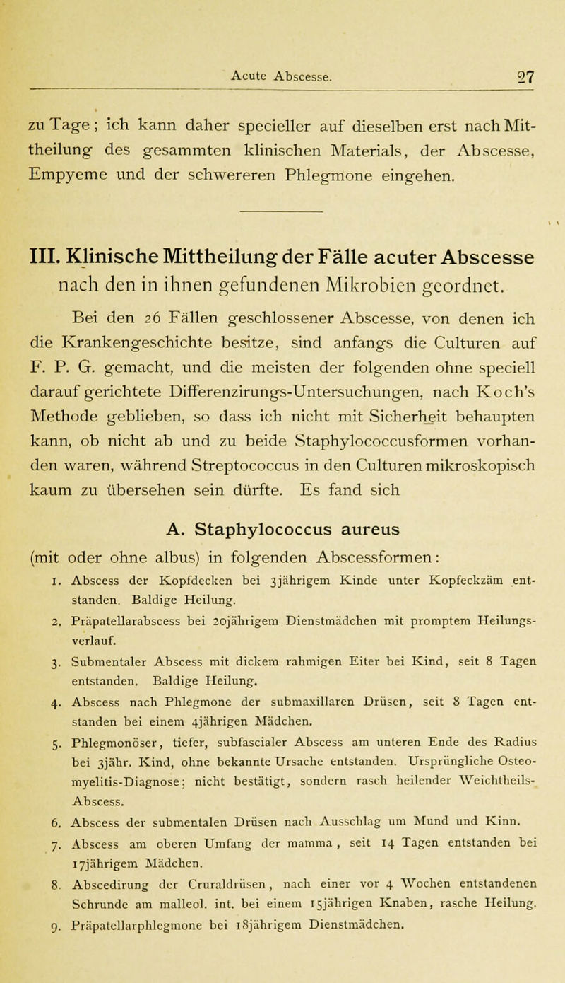 zu Tage ; ich kann daher specieller auf dieselben erst nach Mit- theilung des gesammten klinischen Materials, der Abscesse, Empyeme und der schwereren Phlegmone eingehen. III. Klinische Mittheilung der Fälle acuter Abscesse nach den in ihnen gefundenen Mikrobien geordnet. Bei den 26 Fällen geschlossener Abscesse, von denen ich die Krankengeschichte besitze, sind anfangs die Culturen auf F. P. G. gemacht, und die meisten der folgenden ohne speciell daraufgerichtete Differenzirungs-Untersuchungen, nach Koch's Methode geblieben, so dass ich nicht mit Sicherheit behaupten kann, ob nicht ab und zu beide Staphylococcusformen vorhan- den waren, während Streptococcus in den Culturen mikroskopisch kaum zu übersehen sein dürfte. Es fand sich A. Staphylococcus aureus (mit oder ohne albus) in folgenden Abscessformen: 1. Abscess der Kopfdecken bei ßjährigem Kinde unter Kopfeckzäm ent- standen. Baldige Heilung. 2. Präpatellarabscess bei 20jährigem Dienstmädchen mit promptem Heilungs- verlauf. 3. Submentaler Abscess mit dickem rahmigen Eiter bei Kind, seit 8 Tagen entstanden. Baldige Heilung. 4. Abscess nach Phlegmone der submaxillaren Drüsen, seit 8 Tagen ent- standen bei einem 4jährigen Mädchen. 5. Phlegmonöser, tiefer, subfascialer Abscess am unteren Ende des Radius bei 3jähr. Kind, ohne bekannte Ursache entstanden. Ursprüngliche Osteo- myelitis-Diagnose; nicht bestätigt, sondern rasch heilender Weichtheils- Abscess. 6. Abscess der submentalen Drüsen nach Ausschlag um Mund und Kinn. 7. Abscess am oberen Umfang der mamma, seit 14 Tagen entstanden bei I7jährigem Mädchen. 8. Abscedirung der Cruraldrüsen, nach einer vor 4 Wochen entstandenen Schrunde am malleol. int. bei einem 15jährigen Knaben, rasche Heilung. 9. Präpatellarphlegmone bei l8jährigem Dienstmädchen.