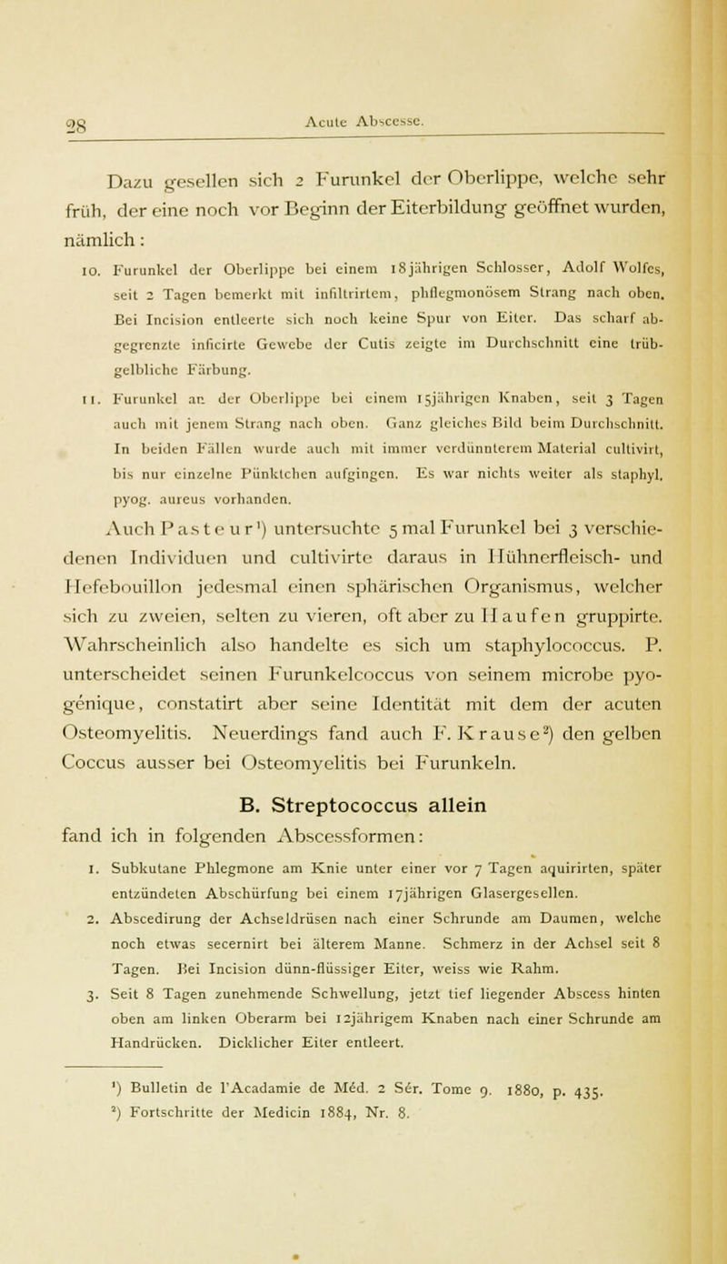 Dazu gesellen sich 2 Furunkel der Oberlippe, welche sehr früh, der eine noch vor Beginn der Eiterbildung geöffnet wurden, nämlich: 10. Furunkel der Oberlippe bei einem iSjährigen Schlosser, Adolf Wolfes, seit 2 Tagen bemerkt mit infiltrirtem, pliflegmonösem Strang nach oben. Bei Incision entleerte sich noch keine Spur von Eiter. Das scharf ab- gegrenzte inficirte Gewebe der Cutis zeigte im Durchschnitt eine trüb- gelbliche Färbung. 11. Furunkel an der Oberlippe bei einem 15jährigen Knaben, seit 3 Tagen auch mit jenem Strang nach oben. Ganz gleiches Bild beim Durchschnitt. In beiden Fällen wurde auch mit immer verdunntcrem Material cultiviit, bis nur einzelne Pünktchen aufgingen. Es war nichts weiter als staphyl. pyog. aureus vorhanden. Auch P as t e u r') untersuchte 5 mal Furunkel bei 3 verschie- denen Individuen und eultivirte daraus in Hühnerfleisch- und Hefebouillon jedesmal einen sphärischen Organismus, welcher sich zu zweien, selten zu vieren, oft aber zu II auf en grupjjirte. Wahrscheinlich also handelte es sich um staphylocoecus. P. unterscheidet seinen Furunkelcoccus von seinem microbe pyo- genique, constatirt aber seine Identität mit dem der acuten Osteomyelitis. Neuerdings fand auch F.Krause2) den gelben Coccus ausser bei Osteomyelitis bei Furunkeln. B. Streptococcus allein fand ich in folgenden Abscessformen: 1. Subkutane Phlegmone am Knie unter einer vor 7 Tagen aquirirten, später entzündeten Abschürfung bei einem 17jährigen Glasergesellcn. 2. Abscedirung der Achseldrüsen nach einer Schrunde am Daumen, welche noch etwas secernirt bei älterem Manne. Schmerz in der Achsel seit 8 Tagen. Bei Incision dünn-flüssiger Eiter, weiss wie Rahm. 3. Seit 8 Tagen zunehmende Schwellung, jetzt tief liegender Abscess hinten oben am linken Oberarm bei I2jährigem Knaben nach einer Schrunde am Handrücken. Dicklicher Eiter entleert. ') Bulletin de l'Acadamie de Mid. 2 Ser. Tome 9. 1880, p. 435.