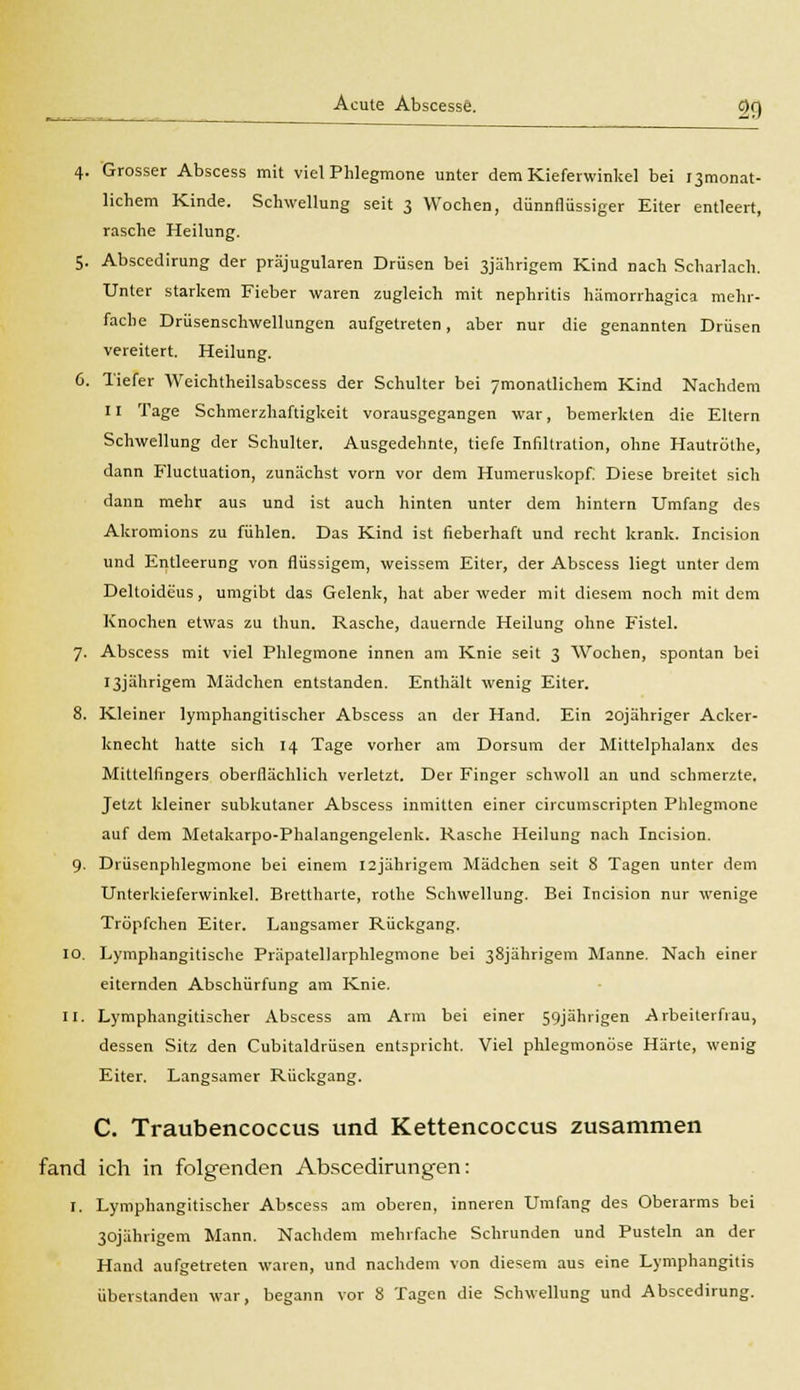 4. Grosser Abscess mit viel Phlegmone unter dem Kieferwinkel bei ^monat- lichem Kinde. Schwellung seit 3 Wochen, dünnflüssiger Eiter entleert, rasche Heilung. 5. Abscedirung der präjugularen Drüsen bei 3jährigem Kind nach Scharlach. Unter starkem Fieber waren zugleich mit nephritis hämorrhagica mehr- fache Drüsenschwellungen aufgetreten, aber nur die genannten Drüsen vereitert. Heilung. 6. Tiefer Weichtheilsabscess der Schulter bei ymonatlichem Kind Nachdem 11 Tage Schmerzhaftigkeit vorausgegangen war, bemerkten die Eltern Schwellung der Schulter. Ausgedehnte, tiefe Infiltration, ohne Hautröthe, dann Fluctuation, zunächst vorn vor dem Humeruskopf. Diese breitet sich dann mehr aus und ist auch hinten unter dem hintern Umfang des Akromions zu fühlen. Das Kind ist fieberhaft und recht krank. Incision und Entleerung von flüssigem, weissem Eiter, der Abscess liegt unter dem Deltoideus, umgibt das Gelenk, hat aber weder mit diesem noch mit dem Knochen etwas zu thun. Rasche, dauernde Heilung ohne Fistel. 7. Abscess mit viel Phlegmone innen am Knie seit 3 Wochen, spontan bei I3jährigem Mädchen entstanden. Enthält wenig Eiter. 8. Kleiner lymphangitischer Abscess an der Hand. Ein 20jähriger Acker- knecht hatte sich 14 Tage vorher am Dorsum der Mittelphalanx des Mittelfingers oberflächlich verletzt. Der Finger schwoll an und schmerzte. Jetzt kleiner subkutaner Abscess inmitten einer circumscripten Phlegmone auf dem Metakarpo-Phalangengelenk. Rasche Heilung nach Incision. 9- Drüsenphlegmone bei einem I2jährigem Mädchen seit 8 Tagen unter dem Unterkieferwinkel. Brettharte, rothe Schwellung. Bei Incision nur wenige Tröpfchen Eiter. Langsamer Rückgang. 10. Lymphangitische Präpatellarphlegmone bei 38jährigem Manne. Nach einer eiternden Abschürfung am Knie. 11. Lymphangitischer Abscess am Arm bei einer 59jährigen Arbeiterfrau, dessen Sitz den Cubitaldrüsen entspricht. Viel phlegmonöse Härte, wenig Eiter. Langsamer Rückgang. C. Traubencoccus und Kettencoccus zusammen fand ich in folgenden Abscedirungen: I. Lymphangitischer Abscess am oberen, inneren Umfang des Oberarms bei 30jährigem Mann. Nachdem mehrfache Schrunden und Pusteln an der Hand aufgetreten waren, und nachdem von diesem aus eine Lymphangitis überstanden war. begann vor 8 Tagen die Schwellung und Abscedirung.