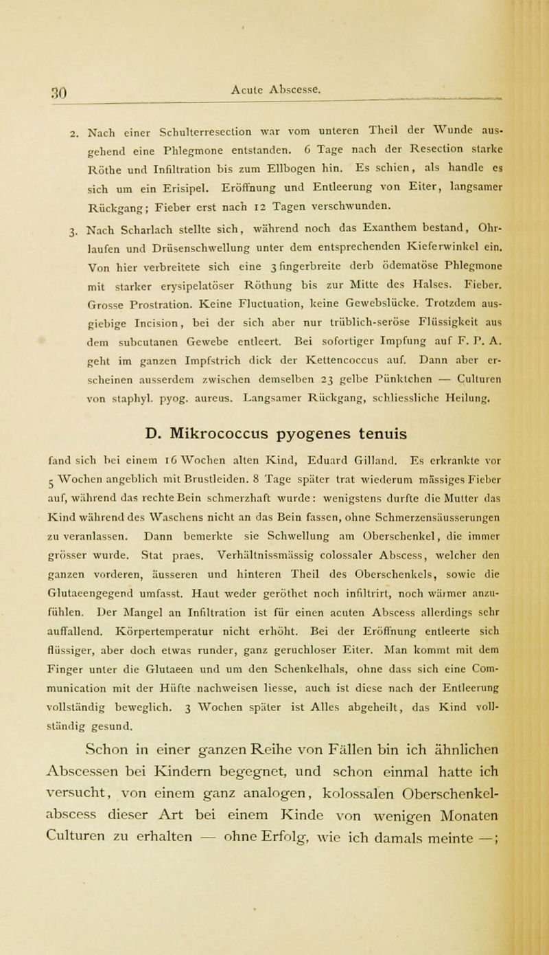 2. Nach einer SchuHerresection war vom unteren Theil der Wunde aus- gehend eine Phlegmone entstanden. 0 Tage nach der Resection starke Röthe und Infiltration bis zum Ellbogen hin. Es schien, als handle es sich um ein Erisipel. Eröffnung und Entleerung von Eiter, langsamer Rückgang; Fieber erst nach 12 Tagen verschwunden. 3. Nach Scharlach stellte sich, während noch das Exanthem bestand, Ohr- laufen und Driisenschwellung unter dem entsprechenden Kieferwinkel ein. Von hier verbreitete sich eine 3 fingerbreite derb ödematöse Phlegmone mit starker erysipelatöser Röthung bis zur Mitte des Halses. Fieber. Grosse Prostration. Keine Fluctuation, keine Gewebslücke. Trotzdem aus- giebige Incision, bei der sich aber nur trüblich-seröse Flüssigkeit aus dem subcutanen Gewebe entleert. Bei sofortiger Impfung auf F. P. A. geht im ganzen Impfstrich dick der Kettencoccus auf. Dann aber er- scheinen ausserdem zwischen demselben 23 gelbe Pünktchen — Culluren von staphyl. pyog. aureus. Langsamer Rückgang, schliessliche Heilung. D. Mikrococcus pyogenes tenuis fand sich bei einem 16 Wochen alten Kind, Eduard Gilland. Es erkrankte vor c Wochen angeblich mit Brustleiden. 8 Tage später trat wiederum massiges Fieber auf, während das rechte Bein schmerzhaft wurde: wenigstens durfte die Mutter das Kind während des Waschens nicht an das Bein fassen, ohne Schmerzensäusserungen zu veranlassen. Dann bemerkte sie Schwellung am Oberschenkel, die immer grösser wurde. Stat praes. Verhältnissmässig colossaler Abscess, welcher den ganzen vorderen, äusseren und hinteren Theil des Oberschenkels, sowie die Glutaeengegend umfasst. Haut weder geröthet noch infiltrirt, noch wärmer anzu- fühlen. Der Mangel an Infiltration ist für einen acuten Abscess allerdings sehr auffallend. Körpertemperatur nicht erhöht. Bei der Eröffnung entleerte sich flüssiger, aber doch etwas runder, ganz geruchloser Eiter. Man kommt mit dem Finger unter die Glutaeen und um den Schenkelhals, ohne dass sich eine Com- munication mit der Hüfte nachweisen Hesse, auch ist diese nach der Entleerung vollständig beweglich. 3 Wochen später ist Alles abgeheilt, das Kind voll- ständig gesund. Schon in einer ganzen Reihe von Fällen bin ich ähnlichen Abscessen bei Kindern begegnet, und schon einmal hatte ich versucht, von einem ganz analogen, kolossalen Oberschenkel- abscess dieser Art bei einem Kinde von wenigen Monaten Culturen zu erhalten — ohne Erfolg, wie ich damals meinte —;