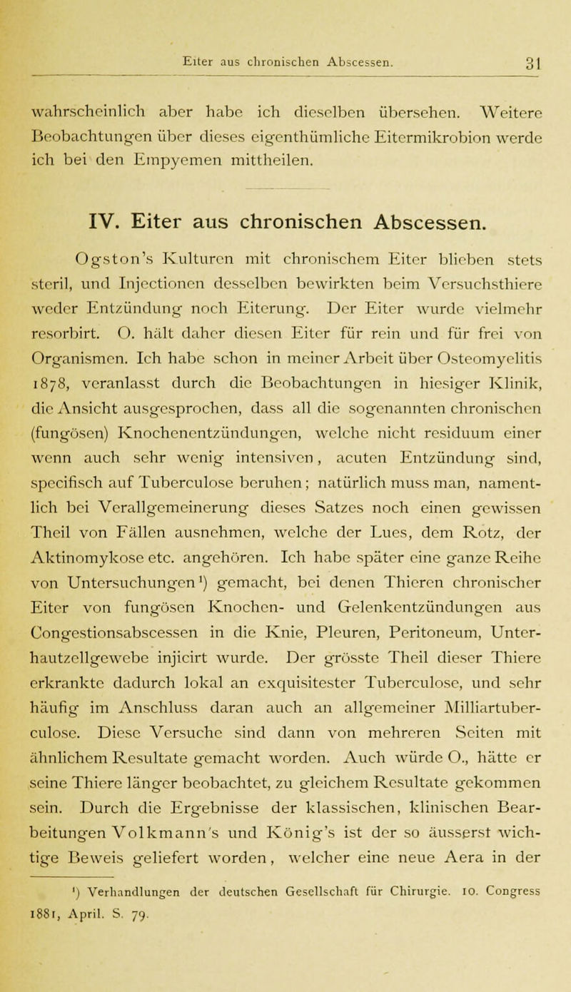 wahrscheinlich aber habe ich dieselben übersehen. Weitere Beobachtungen über dieses eigenthümliche Eitermikrobion werde ich bei den Empyemen mittheilen. IV. Eiter aus chronischen Abscessen. Ogston's Kulturen mit chronischem Eiter blieben stets steril, und Injectionen desselben bewirkten beim Versuchsthiere weder Entzündung noch Eiterung. Der Eiter wurde vielmehr resorbirt. O. hält daher diesen Eiter für rein und für frei von Organismen. Ich habe schon in meiner Arbeit über Osteomyelitis 1878, veranlasst durch die Beobachtungen in hiesiger Klinik, die Ansicht ausgesprochen, dass all die sogenannten chronischen (fungösen) Knochenentzündungen, welche nicht residuum einer wenn auch sehr wenig intensiven, acuten Entzündung sind, specifisch auf Tuberculose beruhen; natürlich muss man, nament- lich bei Verallgemeinerung dieses Satzes noch einen gewissen Theil von Fällen ausnehmen, welche der Lues, dem Rotz, der Aktinomykose etc. angehören. Ich habe später eine ganze Reihe von Untersuchungen1) gemacht, bei denen Thieren chronischer Eiter von fungösen Knochen- und Gelenkentzündungen aus Congestionsabscessen in die Knie, Pleuren, Peritoneum, Unter- hautzcllgcwebe injicirt wurde. Der grösste Theil dieser Thicre erkrankte dadurch lokal an exquisitester Tuberculose, und sehr häufig im Anschluss daran auch an allgemeiner Milliartuber- culose. Diese Versuche sind dann von mehreren Seiten mit ähnlichem Resultate gemacht worden. Auch würde O., hätte er seine Thiere länger beobachtet, zu gleichem Resultate gekommen sein. Durch die Ergebnisse der klassischen, klinischen Bear- beitungen Volkmann's und König's ist der so äusserst wich- tige Beweis geliefert worden, welcher eine neue Aera in der ') Verhandlungen der deutschen Gesellschaft für Chirurgie. 10. Congress 1, April. S. 79.