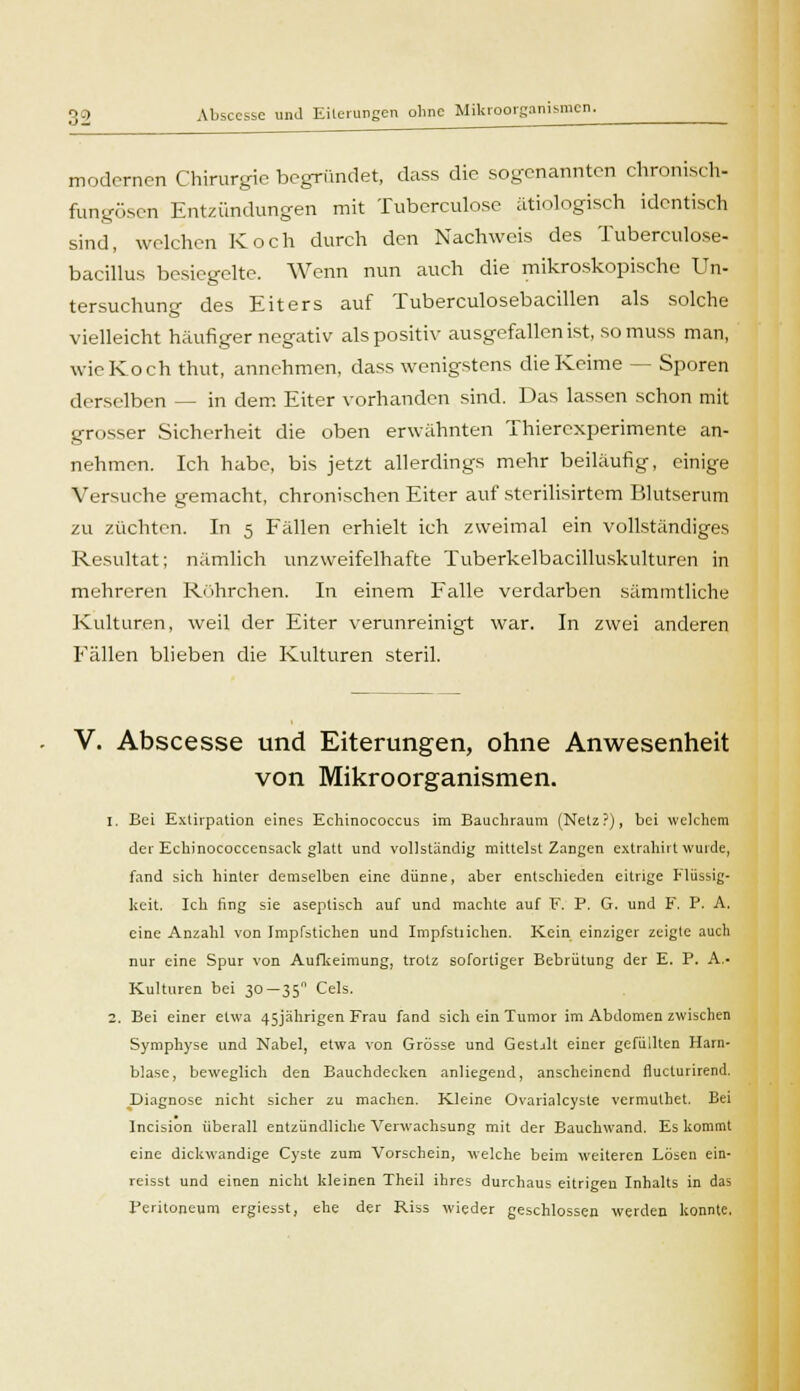 mo dornen Chirurgie begründet, dass die sogenannten chronisch- fungösen Entzündungen mit Tuberculose ätiologisch identisch sind, welchen Koch durch den Nachweis des Tuberculose- bacillus besiegelte. Wenn nun auch die mikroskopische Un- tersuchung des Eiters auf Tuberculosebacillen als solche vielleicht häufiger negativ als positiv ausgefallen ist, somuss man, wieKoch thut, annehmen, dass wenigstens die Keime — Sporen derselben — in dem Eiter vorhanden sind. Das lassen schon mit grosser Sicherheit die oben erwähnten Thiercxperimente an- nehmen. Ich habe, bis jetzt allerdings mehr beiläufig, einige Versuche gemacht, chronischen Eiter auf sterilisirtem Blutserum zu züchten. In 5 Fällen erhielt ich zweimal ein vollständiges Resultat; nämlich unzweifelhafte Tuberkelbacilluskulturen in mehreren Röhrchen. In einem Falle verdarben sämmtliche. Kulturen, weil der Eiter verunreinigt war. In zwei anderen Fällen blieben die Kulturen steril. V. Abscesse und Eiterungen, ohne Anwesenheit von Mikroorganismen. 1. Bei Extirpation eines Echinococcus im Bauchraum (Netz?), bei welchem der Eckinococcensack glatt und vollständig mittelst Zangen extrahirt wurde, fand sich hinter demselben eine dünne, aber entschieden eitrige Flüssig- keit. Ich fing sie aseptisch auf und machte auf F. P. G. und F. P. A. eine Anzahl von Impfstichen und Impfstiichen. Kein einziger zeigte auch nur eine Spur von Aufkeimung, trotz sofortiger Bebrütung der E. P. A.- Kulturen bei 30—35 Cels. 2. Bei einer etwa 45jährigen Frau fand sich ein Tumor im Abdomen zwischen Symphyse und Nabe], etwa von Grösse und Gestalt einer gefüllten Harn- blase, beweglich den Bauchdecken anliegend, anscheinend flueturirend. .Diagnose nicht sicher zu machen. Kleine Ovarialcyste vermuthet. Bei Incision überall entzündliche Verwachsung mit der Bauchwand. Es kommt eine dickwandige Cyste zum Vorschein, welche beim weiteren Lösen ein- reisst und einen nicht kleinen Theil ihres durchaus eitrigeu Inhalts in das Peritoneum ergiesst, ehe der Riss wieder geschlossen werden konnte.