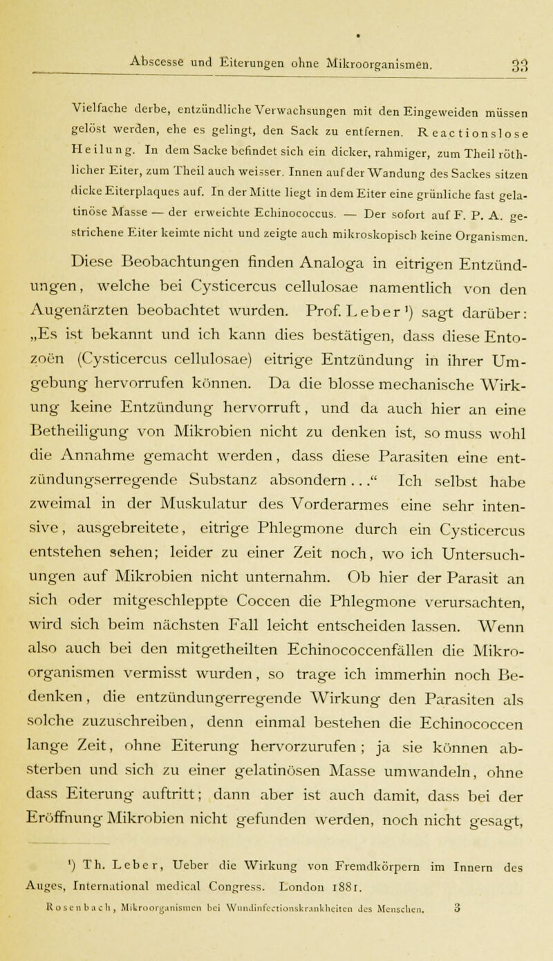 Vielfache derbe, entzündliche Verwachsungen mit den Eingeweiden müssen gelöst werden, ehe es gelingt, den Sack zu entfernen. Reactionslose Heilung. In dem Sacke befindet sich ein dicker, rahmiger, zum Theil rüth- licher Eiter, zum Theil auch weisser. Innen auf der Wandung des Sackes sitzen dicke Eiterplaques auf. In der Mitte liegt in dem Eiter eine grünliche fast gela- tinöse Masse — der erweichte Echinococcus. — Der sofort auf F. P. A. ge- strichene Eiter keimte nicht und zeigte auch mikroskopisch keine Organismen. Diese Beobachtungen finden Analoga in eitrigen Entzünd- ungen, welche bei Cysticercus cellulosae namentlich von den Augenärzten beobachtet wurden. Prof. Leber1) sagt darüber: „Es ist bekannt und ich kann dies bestätigen, dass diese Ento- zoen (Cysticercus cellulosae) eitrige Entzündung in ihrer Um- gebung hervorrufen können. Da die blosse mechanische Wirk- ung keine Entzündung hervorruft, und da auch hier an eine Betheiligung von Mikrobien nicht zu denken ist, so muss wohl die Annahme gemacht werden, dass diese Parasiten eine ent- zündungserregende Substanz absondern ... Ich selbst habe zweimal in der Muskulatur des Vorderarmes eine sehr inten- sive , ausgebreitete, eitrige Phlegmone durch ein Cysticercus entstehen sehen; leider zu einer Zeit noch, wo ich Untersuch- ungen auf Mikrobien nicht unternahm. Ob hier der Parasit an sich oder mitgeschleppte Coccen die Phlegmone verursachten, wird sich beim nächsten Fall leicht entscheiden lassen. Wenn also auch bei den mitgetheilten Echinococcenfällen die Mikro- organismen vermisst wurden, so trage ich immerhin noch Be- denken , die entzündungerregende Wirkung den Parasiten als solche zuzuschreiben, denn einmal bestehen die Echinococcen lange Zeit, ohne Eiterung hervorzurufen; ja sie können ab- sterben und sich zu einer gelatinösen Masse umwandeln, ohne dass Eiterung auftritt; dann aber ist auch damit, dass bei der Eröffnung Mikrobien nicht gefunden werden, noch nicht gesagt, ') Th. Leber, Ueber die Wirkung von Fremdkörpern im Innern des Auges, International medical Congress. London 1881.