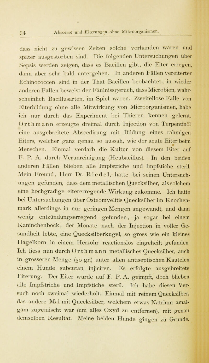 dass nicht zu gewissen Zeiten solche vorhanden waren und später ausgestorben sind. Die folgenden Untersuchungen über Sepsis werden zeigen, dass es Bacillen gibt, die Eiter erregen, dann aber sehr bald untergehen. In anderen Fällen vereiterter Echinococcen sind in der That Bacillen beobachtet, in wieder anderen Fällen beweist der Fäulnissgeruch, dass Microbien, wahr- scheinlich Bacillusarten, im Spiel waren. Zweifellose Fälle von Eiterbildung ohne alle Mitwirkung von Microorganismen, habe ich nur durch das Experiment bei Thiercn kennen gelernt. Orthmann erzeugte dreimal durch Injcction von Terpentinöl eine ausgebreitete Abscedirung mit Bildung eines rahmigen Eiters, welcher ganz genau so aussah, wie der acute Eiter beim Menschen. Einmal verdarb die Kultur von diesem Eiter auf F. P. A. durch Verunreinigung (Heubacillus). In den beiden anderen Fällen blieben alle Impfstriche und Impfstiche steril. Mein Freund, Herr Dr. Riedel, hatte bei seinen Untersuch- ungen gefunden, dass dem metallischen Quecksilber, als solchem eine hochgradige eitererregende Wirkung zukomme. Ich hatte bei Untersuchungen über Osteomyelitis Quecksilber im Knochen- mark allerdings in nur geringen Mengen angewandt, und dann wenig entzündungserregend gefunden, ja sogar bei einem Kaninchenbock, der Monate nach der Injection in voller Ge- sundheit lebte, eine Quecksilberkugel, so gross wie ein kleines Hagelkorn in einem Herzohr reactionslos eingeheilt gefunden. Ich liess nun durch Orthmann metallisches Quecksilber, auch in grösserer Menge (50 gr.) unter allen antiseptischen Kautelen einem Hunde subcutan injiciren. Es erfolgte ausgebreitete Eiterung. Der Eiter wurde auf F. P. A. geimpft, doch blieben alle Impfstriche und Impfstiche steril. Ich habe diesen Ver- such noch zweimal wiederholt. Einmal mit reinem Quecksilber, das andere Mal mit Quecksilber, welchem etwas Natrium amal- gam zugemischt war (um alles Oxyd zu entfernen), mit genau demselben Resultat. Meine beiden Hunde gingen zu Grunde.