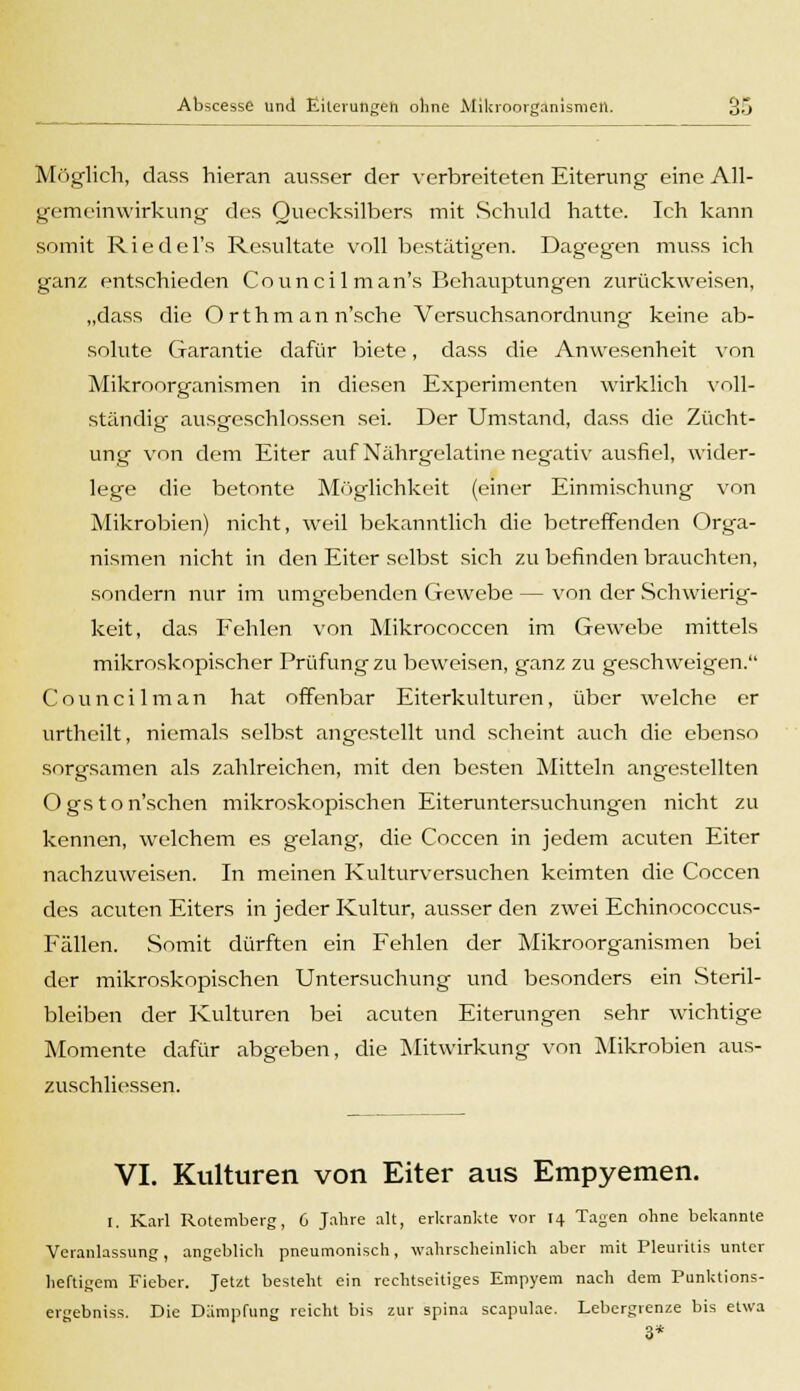 Möglich, dass hieran ausser der verbreiteten Eiterung eine All- gemeinwirkung des Quecksilbers mit Schuld hatte. Ich kann somit Riedel's Resultate voll bestätigen. Dagegen muss ich ganz entschieden Counci 1 man's Behauptungen zurückweisen, „dass die Ort hm an n'sche Versuchsanordnung keine ab- solute Garantie dafür biete, dass die Anwesenheit von Mikroorganismen in diesen Experimenten wirklich voll- ständig- ausgeschlossen sei. Der Umstand, dass die Zücht- ung von dem Eiter auf Nährgelatine negativ ausfiel, wider- lege die betonte Möglichkeit (einer Einmischung von Mikrobien) nicht, weil bekanntlich die betreffenden Orga- nismen nicht in den Eiter selbst sich zu befinden brauchten, sondern nur im umgebenden Gewebe — von der Schwierig- keit, das Fehlen von Mikrococcen im Gewebe mittels mikroskopischer Prüfung zu beweisen, ganz zu geschweigen. Councilman hat offenbar Eiterkulturen, über welche er urthcilt, niemals selbst angestellt und scheint auch die ebenso sorgsamen als zahlreichen, mit den besten Mitteln angestellten Ogston'schen mikroskopischen Eiteruntersuchungen nicht zu kennen, welchem es gelang, die Coccen in jedem acuten Eiter nachzuweisen. In meinen Kulturversuchen keimten die Coccen des acuten Eiters in jeder Kultur, ausser den zwei Echinococcus- Fällen. Somit dürften ein Fehlen der Mikroorganismen bei der mikroskopischen Untersuchung und besonders ein Steril- bleiben der Kulturen bei acuten Eiterungen sehr wichtige Momente dafür abgeben, die Mitwirkung von Mikrobien aus- zuschliessen. VI. Kulturen von Eiter aus Empyemen. I. Karl Rotcmberg, 6 Jahre alt, erkrankte vor 14 Tagen ohne bekannte Veranlassung, angeblich pneumonisch, wahrscheinlich aber mit Pleuritis unter heftigem Fieber. Jetzt besteht ein rechtseitiges Empyem nach dem Punktions- ergebniss. Die Dämpfung reicht bis zur spina scapulae. Lebergrenze bis etwa