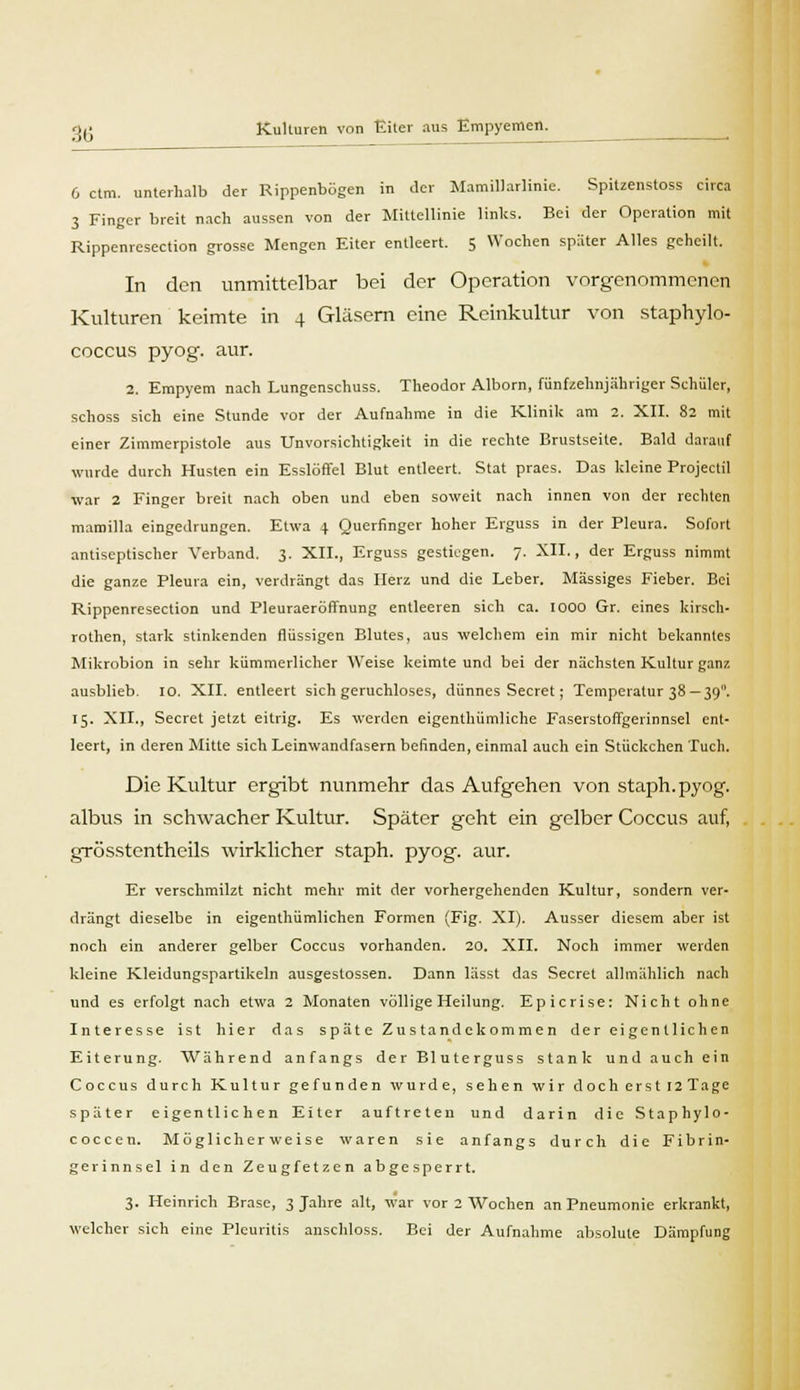 •\£ Kulturen von Eiter aus Empyemen. 6 ctm. unterhalb der Rippenbögen in der Mamillarlinic. Spitzenstoss circa 3 Finger breit nach aussen von der Mittellinie links. Bei der Operation mit Rippenresection grosse Mengen Eiter entleert. 5 Wochen später Alles geheilt. In den unmittelbar bei der Operation vorgenommenen Kulturen keimte in 4 Gläsern eine Reinkultur von staphylo- coecus pyog. aur. 2. Empyem nach Lungenschuss. Theodor Alborn, fünfzehnjähriger Schüler, schoss sich eine Stunde vor der Aufnahme in die Klinik am 2. XII. 82 mit einer Zimmerpistole aus Unvorsichtigkeit in die rechte Brustseite. Bald darauf wurde durch Husten ein Esslöffel Blut entleert. Stat praes. Das kleine Projectil ■war 2 Finger breit nach oben und eben soweit nach innen von der rechten mamilla eingedrungen. Etwa \ Querfinger hoher Erguss in der Pleura. Sofort antiseptischer Verband. 3. XII., Erguss gestiegen. 7. XII., der Erguss nimmt die ganze Pleura ein, verdrängt das Herz und die Leber. Massiges Fieber. Bei Rippenresection und Pleuraeröffnung entleeren sich ca. 1000 Gr. eines kirsch- rothen, stark stinkenden flüssigen Blutes, aus welchem ein mir nicht bekanntes Mikrobion in sehr kümmerlicher Weise keimte und bei der nächsten Kultur ganz ausblieb. 10. XII. entleert sich geruchloses, dünnes Secret; Temperatur 38 —390. 15. XII., Secret jetzt eitrig. Es werden eigenthümliche Faserstoffgerinnsel ent- leert, in deren Mitte sich Leinwandfasern befinden, einmal auch ein Stückchen Tuch. Die Kultur ergibt nunmehr das Aufgehen von staph.pyog. albus in schwacher Kultur. Später geht ein gelber Coccus auf, grösstentheils wirklicher staph. pyog. aur. Er verschmilzt nicht mehr mit der vorhergehenden Kultur, sondern ver- drängt dieselbe in eigenthümlichen Formen (Fig. XI). Ausser diesem aber ist noch ein anderer gelber Coccus vorhanden. 20. XII. Noch immer weiden kleine Kleidungspartikeln ausgestossen. Dann lässt das Secret allmählich nach und es erfolgt nach etwa 2 Monaten völlige Heilung. Epicrise: Nicht ohne Interesse ist hier das späte Zustandekommen der eigentlichen Eiterung. Während anfangs der Bluterguss stank und auch ein Coccus durch Kultur gefunden wurde, sehen wir doch erst I2Tage später eigentlichen Eiter auftreten und darin die Staphylo- coccen. Möglicherweise waren sie anfangs durch die Fibrin- gerinnsel in den Zeugfetzen abgesperrt. 3. Heinrich Brase, 3 Jahre alt, war vor 2 Wochen an Pneumonie erkrankt, welcher sich eine Pleuritis anschloss. Bei der Aufnahme absolute Dämpfung