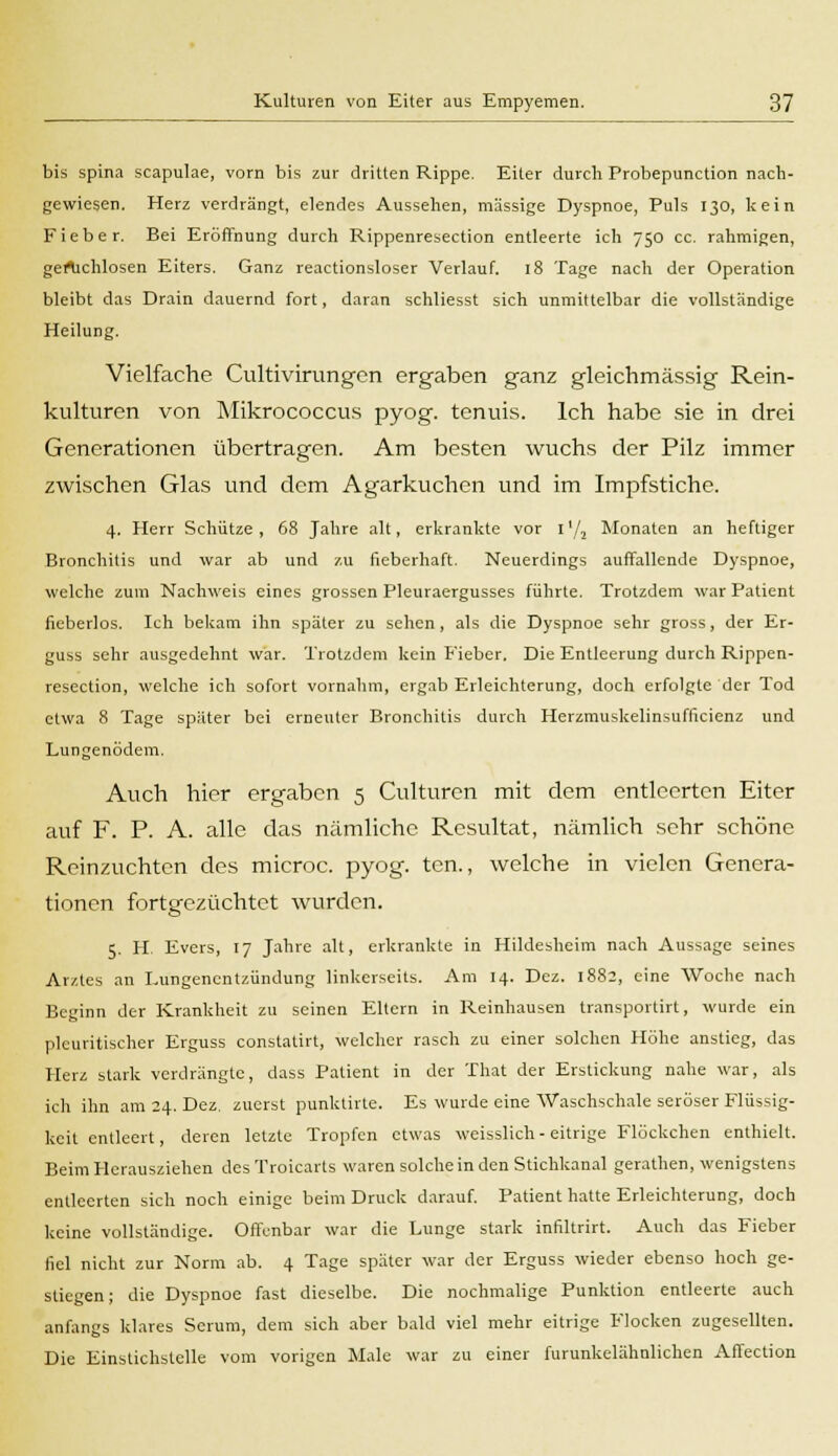 bis spina scapulae, vorn bis zur dritten Rippe. Eiter durch Probepunction nach- gewiesen. Herz verdrängt, elendes Aussehen, massige Dyspnoe, Puls 130, kein Fieber. Bei Eröffnung durch Rippenresection entleerte ich 750 cc. rahmigen, gertichlosen Eiters. Ganz reactionsloser Verlauf. 18 Tage nach der Operation bleibt das Drain dauernd fort, daran schliesst sich unmittelbar die vollständige Heilung. Vielfache Cultivirungen ergaben ganz gleichmässig Rein- kulturen von Mikrococcus pyog. tenuis. Ich habe sie in drei Generationen übertragen. Am besten wuchs der Pilz immer zwischen Glas und dem Agarkuchen und im Impfstiche. 4. Herr Schütze , 68 Jahre alt, erkrankte vor 1'/, Monaten an heftiger Bronchitis und war ab und zu fieberhaft. Neuerdings auffallende Dyspnoe, welche zum Nachweis eines grossen Pleuraergusses führte. Trotzdem war Patient fieberlos. Ich bekam ihn später zu sehen, als die Dyspnoe sehr gross, der Er- guss sehr ausgedehnt war. Trotzdem kein Fieber. Die Entleerung durch Rippen- resection, welche ich sofort vornahm, ergab Erleichterung, doch erfolgte der Tod etwa 8 Tage später bei erneuter Bronchitis durch Herzmuskelinsufficienz und Lungenödem. Auch hier ergaben 5 Culturen mit dem entleerten Eiter auf F. P. A. alle das nämliche Resultat, nämlich sehr schöne Reinzuchten des microc. pyog-. tcn., welche in vielen Genera- tionen fortgezüchtet wurden. 5. H. Evers, 17 Jahre alt, erkrankte in Hildesheim nach Aussage seines Ar/.tes an Lungenentzündung linkerseits. Am 14. Dez. 1882, eine Woche nach Beginn der Krankheit zu seinen Eltern in Reinhausen transportirt, wurde ein pleuritischer Erguss constatirt, welcher rasch zu einer solchen Höhe anstieg, das Herz stark verdrängte, dass Patient in der That der Erstickung nahe war, als ich ihn am 24. Dez, zuerst punktirte. Es wurde eine Waschschale seröser Flüssig- keit entleert, deren letzte Tropfen etwas weisslich - eitrige Flöckchen enthielt. Beim Herausziehen desTroicarts waren solche in den Stichkanal gerathen, wenigstens entleerten sich noch einige beim Druck darauf. Patient hatte Erleichterung, doch keine vollständige. Offenbar war die Lunge stark infiltrirt. Auch das Fieber fiel nicht zur Norm ab. 4 Tage später war der Erguss wieder ebenso hoch ge- stiegen; die Dyspnoe fast dieselbe. Die nochmalige Punktion entleerte auch anfangs klares Serum, dem sich aber bald viel mehr eitrige Flocken zugesellten. Die Einstichstelle vom vorigen Male war zu einer furunkelähnlichen Affection