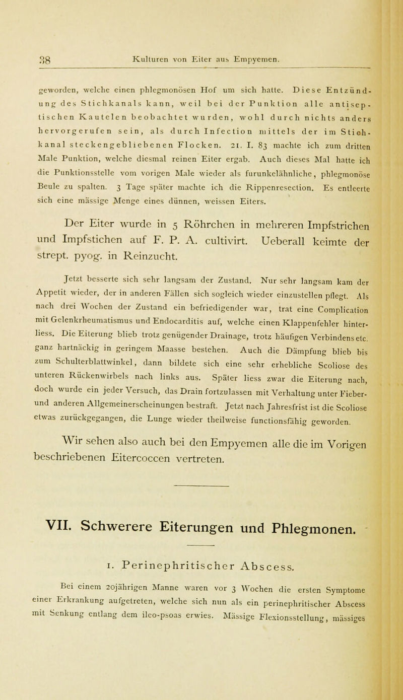 geworden, welche einen phlegmonösen Hof um sich halte. Diese Entzünd- ung des Stichkanals kann, weil bei der Punktion alle antisep- tischen Kautelen beobachtet wurden, wohl durch nichts anders hervorgerufen sein, als durch Infection mittels der im Stich- kanal steckengebliebenen Flocken. 21, I. 83 machte ich zum dritten Male Punktion, welche diesmal reinen Eiter ergab. Auch dieses Mal hatte ich die Punktionsstelle vom vorigen Male wieder als furunkelähnliche, phlegmonöse Beule zu spalten. 3 Tage später machte ich die Rippenreseclion. Es entleerte sich eine massige Menge eines dünnen, weissen Eiters. Der Eiter wurde in 5 Röhrchen in mehreren Impfstrichen und Impfstichen auf F. P. A. eultivirt. Ueberall keimte der strept. pyog. in Reinzucht. Jetzt besserte sich sehr langsam der Zustand. Nur sehr langsam kam der Appetit wieder, der in anderen Fällen sich sogleich wieder einzustellen pflegt. Als nach drei Wochen der Zustand ein befriedigender war, trat eine Complication mit Gelenkrheumatismus und Endocarditis auf, welche einen Klappenfehler hinter- Hess. Die Eiterung blieb trotz genügender Drainage, trotz häufigen Verbindens etc. ganz hartnäckig in geringem Maasse bestehen. Auch die Dämpfung blieb bis zum Schullerblattwinkel, dann bildete sich eine sehr erhebliche Scoliose des unteren Rückenwirbels nach links aus. Später liess zwar die Eiterung nach, doch wurde ein jeder Versuch, das Drain fortzulassen mit Verhaltung unter Fieber- und anderen Allgemeinerscheinungen bestraft. Jetzt nach Jahresfrist ist die Scoliose etwas zurückgegangen, die Lunge wieder theilweisc funetionsfähig geworden. Wir sehen also auch bei den Empyemen alle die im Vorigen beschriebenen Eitercoccen vertreten. VII. Schwerere Eiterungen und Phlegmonen. 1. Perinephritischer Abscess. Bei einem 20jährigen Manne waren vor 3 Wochen die ersten Symptome einer Erkrankung aufgetreten, welche sich nun als ein perinephritischer Abscess mit Senkung entlang dem ilco-psoas erwies. Massige Flexionsstellung, massiges