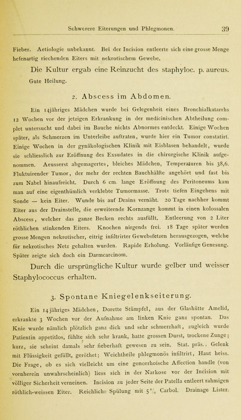 Fieber. Aetiologie unbekannt. Bei der Incision entleerte sich eine grosse Menge hefenartig riechenden Eiters mit nekrotischem Gewebe. Die Kultur ergab eine Reinzucht des staphyloc. p. aureus. Gute Heilung. 2. Abscess im Abdomen. Ein I4jähriges Mädchen wurde bei Gelegenheit eines Bronchialkatarrhs 12 Wochen vor der jetzigen Erkrankung in der medicinischen Abtheilung com- plet untersucht und dabei im Bauche nichts Abnormes entdeckt. Einige Wochen später, als Schmerzen im Unterleibe auftraten, wurde hier ein Tumor constatirt. Einige Wochen in der gynäkologischen Klinik mit Eisblasen behandelt, wurde sie schliesslich zur Eröffnung des Exsudates in die chirurgische Klinik aufge- nommen. Aeusserst abgemagertes, bleiches Mädchen, Temperaturen bis 38,6. Fluktuirender Tumor, der mehr der rechten Bauchhälfte angehört und fast bis zum Nabel hinaufreicht. Durch 6 cm. lange Eröffnung des Peritoneums kam man auf eine eigenthümlich verklebte Tumormasse. Trotz, tiefen Eingehens mit Sonde — kein Eiter. Wunde bis auf Drains vernäht. 20 Tage nachher kommt Eiter aus der Drainstelle, die erweiternde Kornzange kommt in einen kolossalen Abscess, welcher das ganze Becken rechts ausfüllt. Entleerung von 2 Liter röthlichen stinkenden Eiters. Knochen nirgends frei. 18 Tage später werden grosse Mengen nekrotischer, eitrig infiltrirter Gewebsfetzen herausgezogen, welche für nekrotisches Netz gehalten wurden. Rapide Erholung. Vorläuage Genesung. Später zeigte sich doch ein Darmcarcinom. Durch die ursprüngliche Kultur wurde gelber und weisser Staphylococcus erhalten. 3. Spontane Kniegelenkseiterung. Ein 14jähriges Mädchen, Dorette Stümpfel, aus der Glashütte Amelid, erkrankte 3 Wochen vor der Aufnahme am linken Knie ganz spontan. Das Knie wurde nämlich plötzlich ganz dick und sehr schmerzhaft, zugleich wurde Patientin appetitlos, fühlte sich sehr krank, hatte grossen Durst, trockene Zunge ; kurz, sie scheint damals sehr fieberhaft gewesen zu sein. Stat. präs.; Gelenk mit Flüssigkeit gefüllt, geröthet; Weichtheile phlegmonös infiltrirt, Haut heiss. Die Frage, ob es sich vielleicht um eine gonorrhoische Affection handle (von vornherein unwahrscheinlich) Hess sich in der Narkose vor der Incision mit völliger Sicherheit verneinen. Incision zu jeder Seite der Patella entleert rahmigen röthlich-weissen Eiter. Reichliche Spülung mit 5% Carbol. Drainage Lister.