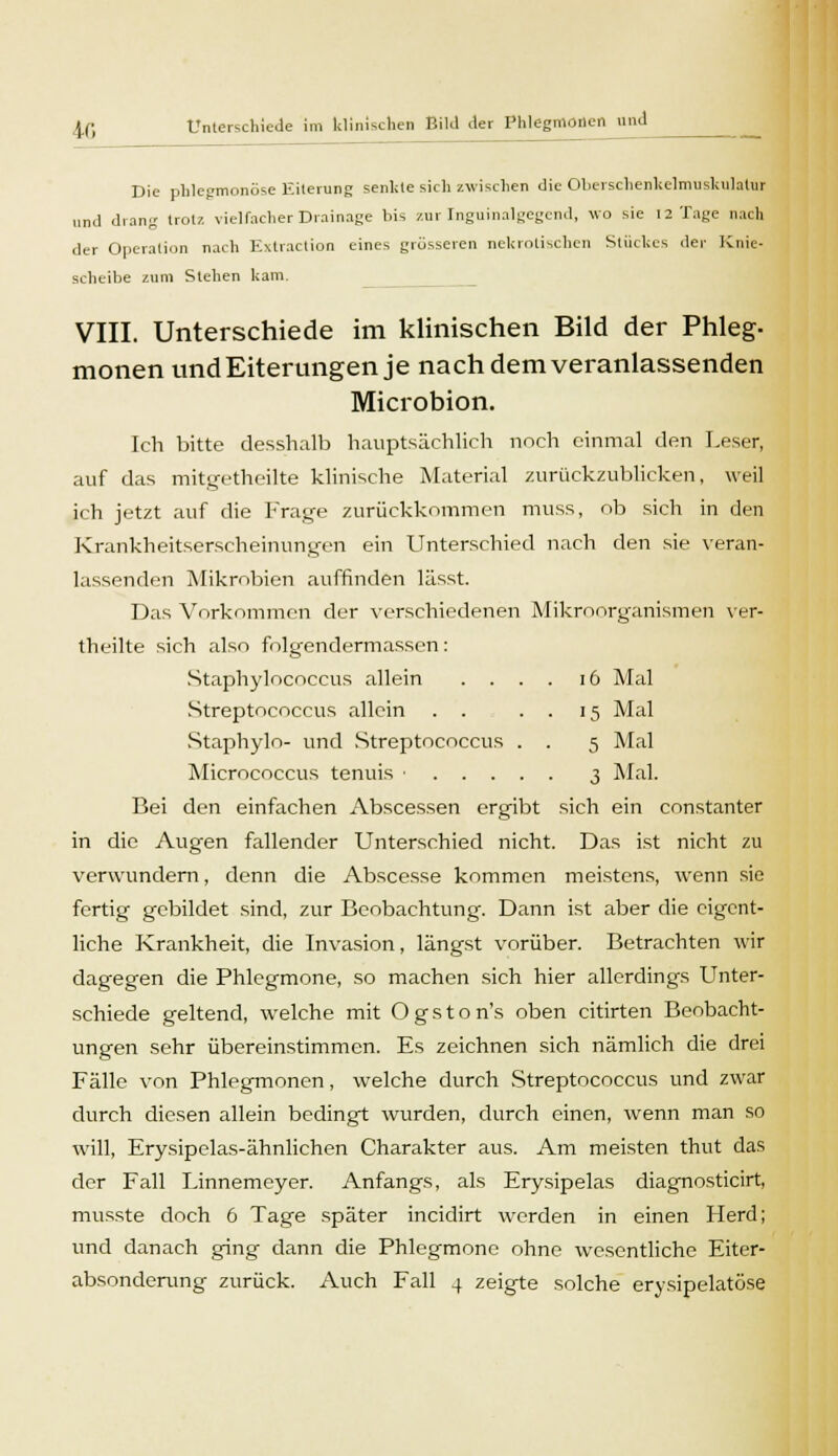 Die phlegmonöse Eiterung senkte sich zwischen die Oberschenkclmuskulatur und drang trotz vielfacher Drainage bis zur Inguinalgegcnd, wo sie 12 Tage nach der Operation nach Extraction eines grösseren nekrotischen Stückes der Knie- scheibe zum Stehen kam. VIII. Unterschiede im klinischen Bild der Phleg- monen und Eiterungen je nach dem veranlassenden Microbion. Ich bitte desshalb hauptsächlich noch einmal den Leser, auf das mitgetheilte klinische Material zurückzublicken, weil ich jetzt auf die Frage zurückkommen muss, ob sich in den Krankheitserscheinungen ein Unterschied nach den sie veran- lassenden Mikrobien auffinden lässt. Das Vorkommen der verschiedenen Mikroorganismen ver- theilte sich also folgendermassen: Staphylococcus allein .... 16 Mal Streptococcus allein . . . . 15 Mal Staphylo- und Streptococcus . . 5 Mal Micrococcus tenuis • 3 Mal. Bei den einfachen Abscessen ergibt sich ein constanter in die Augen fallender Unterschied nicht. Das ist nicht zu verwundern, denn die Abscesse kommen meistens, wenn sie fertig gebildet sind, zur Beobachtung. Dann ist aber die eigent- liche Krankheit, die Invasion, längst vorüber. Betrachten wir dagegen die Phlegmone, so machen sich hier allerdings Unter- schiede geltend, welche mit Ogston's oben citirten Beobacht- ungen sehr übereinstimmen. Es zeichnen sich nämlich die drei Fälle von Phlegmonen, welche durch Streptococcus und zwar durch diesen allein bedingt wurden, durch einen, wenn man so will, Erysipelas-ähnlichen Charakter aus. Am meisten thut das der Fall Linnemeyer. Anfangs, als Erysipelas diagnosticirt, musste doch 6 Tage später ineidirt werden in einen Herd; und danach ging dann die Phlegmone ohne wesentliche Eiter- absonderung zurück. Auch Fall 4 zeigte solche erysipelatöse