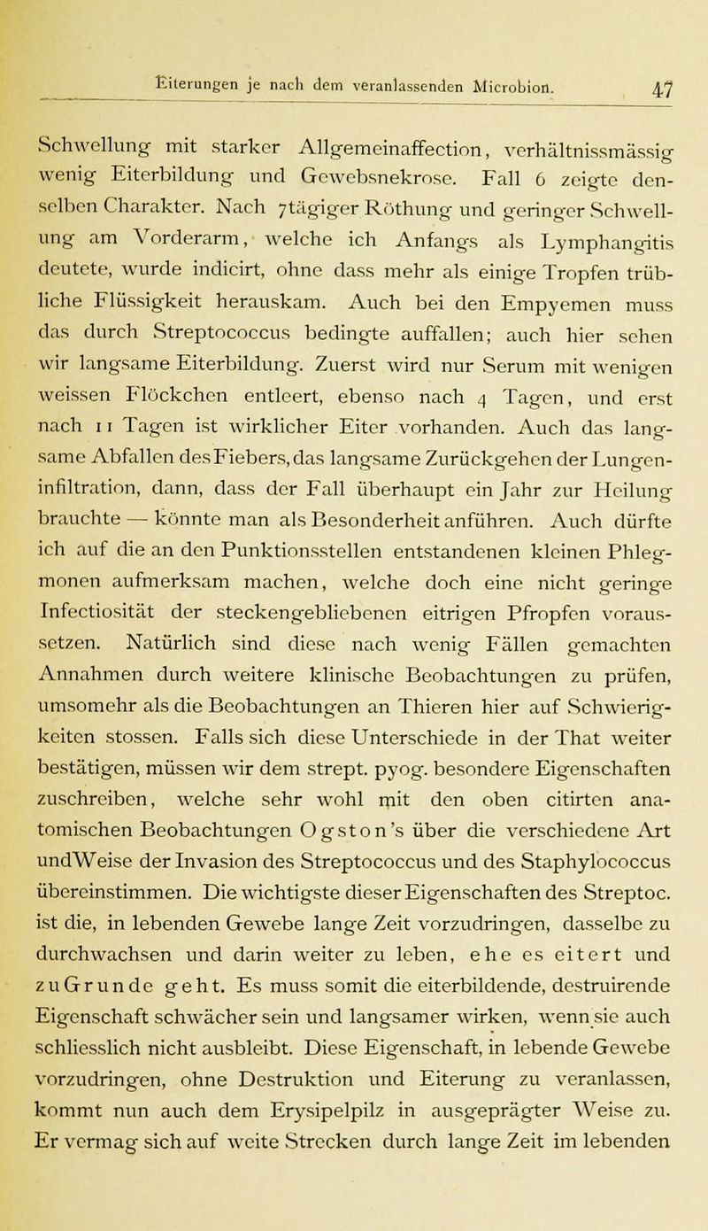 Schwellung mit starker Allgemeinaffection, verhältnissmässig wenig Eiterbildung und Gcwebsnekrose. Fall 6 zeigte den- selben Charakter. Nach 7tägiger Röthung und geringer Schwell- ung am Vorderarm, welche ich Anfangs als Lymphangitis deutete, wurde indicirt, ohne dass mehr als einige Tropfen trüb- liche Flüssigkeit herauskam. Auch bei den Empyemen muss das durch Streptococcus bedingte auffallen; auch hier sehen wir langsame Eiterbildung. Zuerst wird nur Serum mit wenigen weissen P'löckchen entleert, ebenso nach 4 Tagen, und erst nach 11 Tagen ist wirklicher Eiter vorhanden. Auch das lang- same Abfallen des Fiebers, das langsame Zurückgehen der Lungen- infiltration, dann, dass der Fall überhaupt ein Jahr zur Heilung brauchte — könnte man als Besonderheit anführen. Auch dürfte ich auf die an den Punktionsstellen entstandenen kleinen Phleg- monen aufmerksam machen, welche doch eine nicht geringe Infectiosität der steckengebliebenen eitrigen Pfropfen voraus- setzen. Natürlich sind diese nach wenig Fällen gemachten Annahmen durch weitere klinische Beobachtungen zu prüfen, umsomehr als die Beobachtungen an Thieren hier auf .Schwierig- keiten stossen. Falls sich diese Unterschiede in der That weiter bestätigen, müssen wir dem strept. pyog. besondere Eigenschaften zuschreiben, welche sehr wohl mit den oben citirten ana- tomischen Beobachtungen Ogston's über die verschiedene Art undWeise der Invasion des Streptococcus und des Staphylococcus übereinstimmen. Die wichtigste dieser Eigenschaften des Streptoc. ist die, in lebenden Gewebe lange Zeit vorzudringen, dasselbe zu durchwachsen und darin weiter zu leben, ehe es eitert und zu Grün de geht. Es muss somit die eiterbildende, destruirende Eigenschaft schwächer sein und langsamer wirken, wenn sie auch schliesslich nicht ausbleibt. Diese Eigenschaft, in lebende Gewebe vorzudringen, ohne Destruktion und Eiterung zu veranlassen, kommt nun auch dem Erysipelpilz in ausgeprägter Weise zu. Er vermag sich auf weite Strecken durch lange Zeit im lebenden