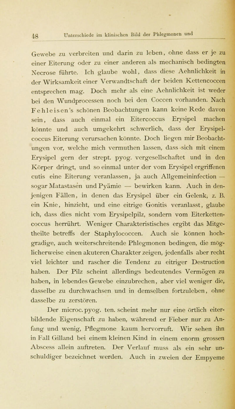 Gewebe zu verbreiten und darin zu leben, ohne dass er je zu einer Eiterung oder zu einer anderen als mechanisch bedingten Necrose führte. Ich glaube wohl, dass diese Aehnlichkeit in der Wirksamkeit einer Verwandtschaft der beiden Kettencoccen entsprechen mag. Doch mehr als eine Aehnlichkeit ist weder bei den Wundprocessen noch bei den Coccen vorhanden. Nach Fchlcisen's schönen Beobachtungen kann keine Rede davon sein, dass auch einmal ein Eitercoccus Erysipel machen könnte und auch umgekehrt schwerlich, dass der Erysipel- coccus Eiterung verursachen könnte. Doch liegen mir Beobacht- ungen vor, welche mich vermuthen lassen, dass sich mit einem Erysipel gern der strept. pyog. vergesellschaftet und in den Körper dringt, und so einmal unter der vom Erysipel ergriffenen cutis eine Eiterung veranlassen, ja auch Allgemeininfection — sogar Matastasen und Pyämie — bewirken kann. Auch in den- jenigen Fällen, in denen das Erysipel über ein Gelenk, z. B. ein Knie, hinzieht, und eine eitrige Gonitis veranlasst, glaube ich, dass dies nicht vom Erysipelpilz, sondern vom Eitcrkettcn- coccus herrührt. Weniger Charakteristisches ergibt das Mitge- thcilte betreffs der Staphylococcen. Auch sie können hoch- gradige, auch weiterschreitende Phlegmonen bedingen, die mög- licherweise einen akuteren Charakter zeigen, jedenfalls aber recht viel leichter und rascher die Tendenz zu eitriger Destruction haben. Der Pilz scheint allerdings bedeutendes Vermögen zu haben, in lebendes Gewebe einzubrechen, aber viel weniger die, dasselbe zu durchwachsen und in demselben fortzuleben, ohne dasselbe zu zerstören. Der microc. pyog. ten. scheint mehr nur eine örtlich eiter- bildende Eigenschaft zu haben, während er Fieber nur zu An- fang und wenig, Pflegmone kaum hervorruft. Wir sehen ihn in Fall Gilland bei einem kleinen Kind in einem enorm grossen Abscess allein auftreten. Der Verlauf muss als ein sehr un- schuldiger bezeichnet werden. Auch in zweien der Empyeme