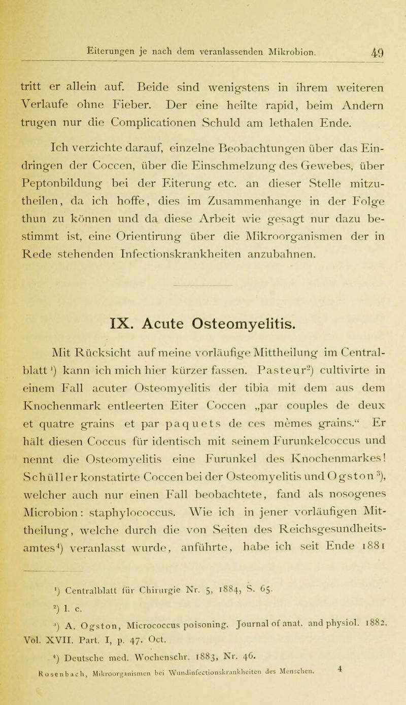 tritt er allein auf. Beide sind wenigstens in ihrem weiteren Verlaufe ohne Fieber. Der eine heilte rapid, beim Andern trugen nur die Complicationen Schuld am lethalen Ende. Ich verzichte darauf, einzelne Benbachtungen über das Ein- dringen der Coccen, über die Einschmelzung des Gewebes, über Peptonbildung bei der Eiterung etc. an dieser Stelle mitzu- tbeilen, da ich hoffe, dies im Zusammenhange in der Folge thun zu können und da diese Arbeit wie gesagt nur dazu be- stimmt ist, eine Orientirung über die Mikroorganismen der in Rede stehenden Infectionskrankheiten anzubahnen. IX. Acute Osteomyelitis. Mit Rücksicht auf meine vorläufige Mittheilung im Central- blatt') kann ich mich hier kürzer fassen. Pasteur2) eultivirte in einem Fall acuter Osteomyelitis der tibia mit dem aus dem Knochenmark entleerten Eiter Coccen „par couples de deux et quatre grains et par paquets de ces meines grains. Er hält diesen C'occus für identisch mit seinem Furunkelcoccus und nennt die Osteomyelitis eine Furunkel des Knochenmarkes! Schüllerkonstatirte Coccen bei der (Isteomyelitis und Ogston :!), welcher auch nur einen Fall beobachtete, fand als nosogenes Microbion : staphylocoecus. Wie ich in jener vorläufigen Mit- theilung, welche durch die von Seiten des Reichsgesundheits- amtes4) veranlasst wurde, anführte?, habe ich seit Ende 1881 ') Centralblalt für Chirurgie Nr. 5. [884, S. 65. 2) 1. c. •) A. Ogston, Micrococcus poisoning. Journal ofanat. and physiol. 1S82. Vol. XVII. Part. I, p. 47. Oct. ') Deutsche med. Wochenschr. 1883, Nr. 46. Rosenbach, Mikroorganismen bei WnnJinfectionskranltheiten Jes Menschen.