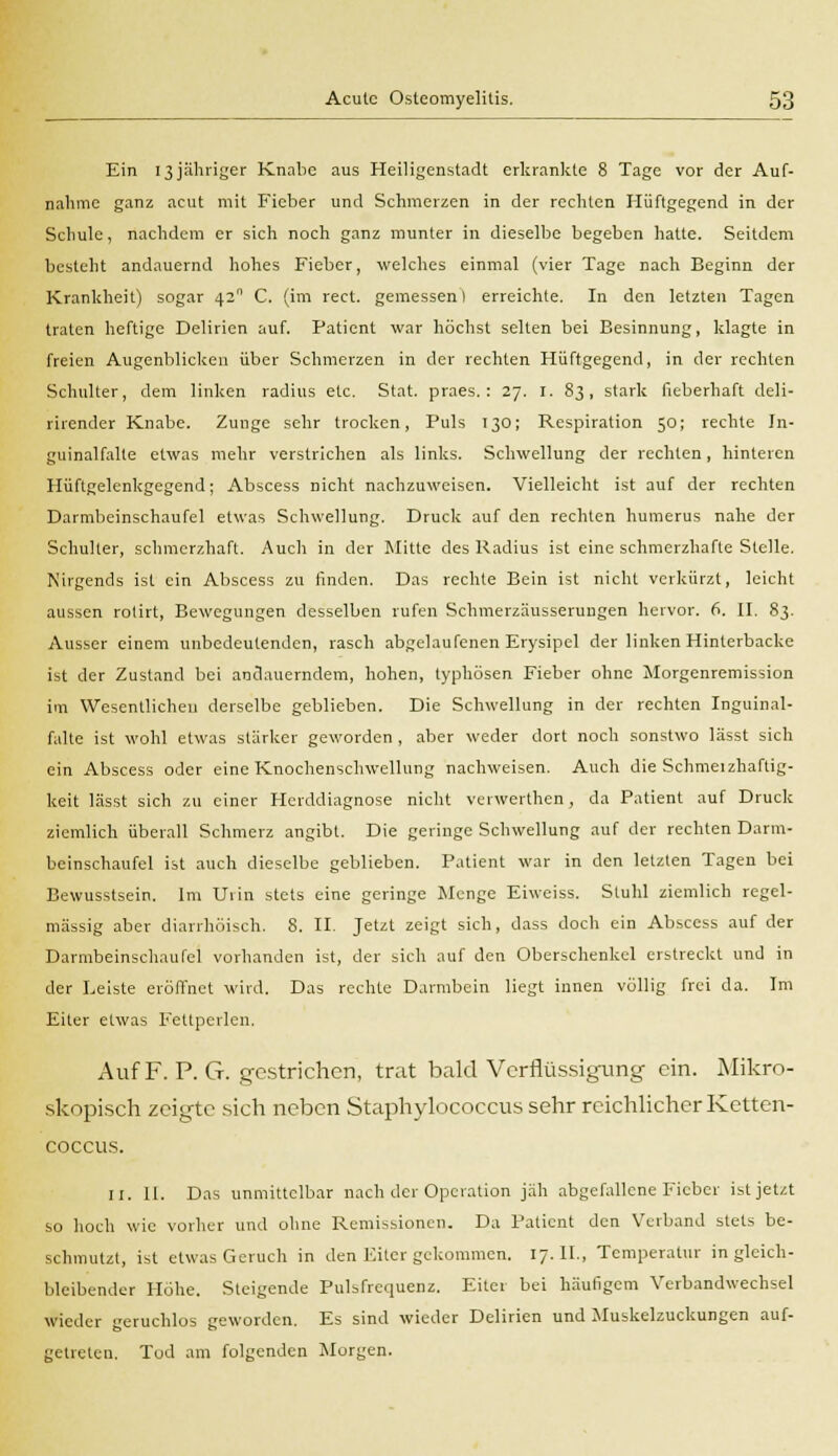 Ein 13jähriger Knabe aus Heiligenstadt erkrankte 8 Tage vor der Auf- nahme ganz acut mit Fieber und Schmerzen in der rechten Hüftgegend in der Schule, nachdem er sich noch ganz munter in dieselbe begeben hatte. Seitdem besteht andauernd hohes Fieber, welches einmal (vier Tage nach Beginn der Krankheit) sogar 42 C. (im rect. gemessen I erreichte. In den letzten Tagen traten heftige Delirien auf. Patient war höchst selten bei Besinnung, klagte in freien Augenblicken über Schmerzen in der rechten Hüftgegend, in der rechten Schulter, dem linken radius etc. Stat. praes. : 27. I. 83, stark fieberhaft deli- rirender Knabe. Zunge sehr trocken, Puls 130; Respiration 5°; rechte In- guinalfalte etwas mehr verstrichen als links. Schwellung der rechten, hinteren Hüftgelenkgegend; Abscess nicht nachzuweisen. Vielleicht ist auf der rechten Darmbeinschaufel etwas Schwellung. Druck auf den rechten numerus nahe der Schulter, schmerzhaft. Auch in der Mitte des Radius ist eine schmerzhafte Stelle. Nirgends ist ein Abscess zu finden. Das rechte Bein ist nicht verkürzt, leicht aussen rotirt, Bewegungen desselben rufen SchmerzUusserungen hervor. 6. II. 83. Ausser einem unbedeutenden, rasch abgelaufenen Erysipel der linken Hinterbacke ist der Zustand bei andauerndem, hohen, typhösen Fieber ohne Morgenremission im Wesentlicheu derselbe geblieben. Die Schwellung in der rechten Inguinal- falte ist wohl etwas stärker geworden , aber weder dort noch sonstwo lässt sich ein Abscess oder eine Knochenschwellung nachweisen. Auch die Schmeizhaftig- keit lässt sich zu einer Herddiagnose nicht verwerthen, da Patient auf Druck ziemlich überall Schmerz angibt. Die geringe Schwellung auf der rechten Darm- beinschaufel ist auch dieselbe geblieben. Patient war in den letzten Tagen bei Bewusstsein. Im Urin stets eine geringe Menge Eiweiss. Stuhl ziemlich regel- mässig aber diarrhöisch, 8. II. Jetzt zeigt sich, dass doch ein Abscess auf der Darmbeinschaufel vorhanden ist, der sich auf den Oberschenkel erstreckt und in der Leiste eröffnet wird. Das rechte Darmbein liegt innen völlig frei da. Im Eiter etwas Fettperlen. Auf F. P.G. gestrichen, trat bald Verflüssigung ein. Mikro- skopisch zeigte sich neben Staphylococcus sehr reichlicher Ketten- coecus. II. 11. Das unmittelbar nach der Operation jäh abgefallene Fieber ist jetzt so hoch wie vorher und ohne Remissionen. Da Patient den Verband stets be- schmutzt, ist etwas Geruch in den Eiter gekommen. 17. II., Temperatur in gleich- bleibender Höhe. Steigende Pulsfrequenz. Eiter bei häufigem Verbandwechsel wieder geruchlos geworden. Es sind wieder Delirien und Muskelzuckungen auf- getreten. Tod am folgenden Morgen.