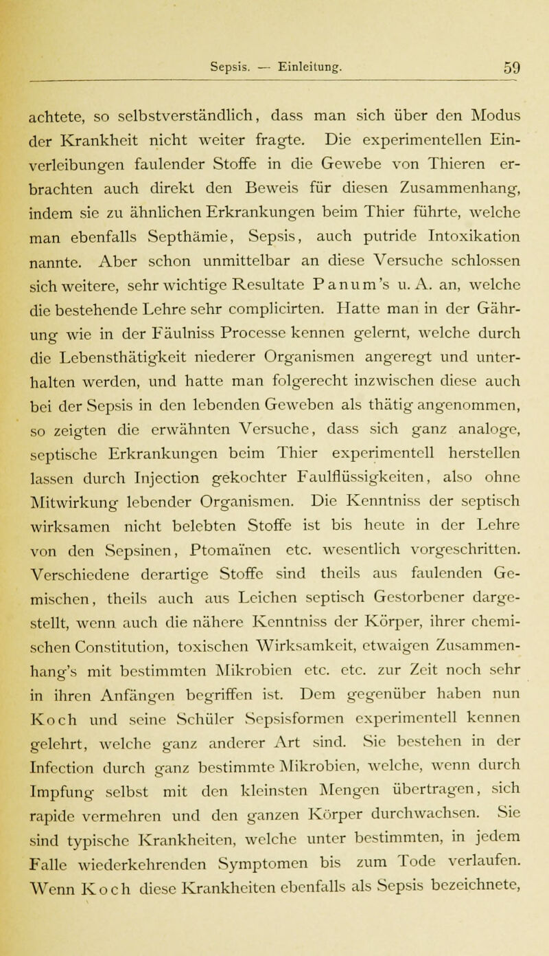 achtete, so selbstverständlich, dass man sich über den Modus der Krankheit nicht weiter fragte. Die experimentellen Ein- verleibungen faulender Stoffe in die Gewebe von Thieren er- brachten auch direkt den Beweis für diesen Zusammenhang, indem sie zu ähnlichen Erkrankungen beim Thier führte, welche man ebenfalls Septhämie, Sepsis, auch putride Intoxikation nannte. Aber schon unmittelbar an diese Versuche schlössen sich weitere, sehr wichtige Resultate Panum's U.A. an, welche die bestehende Lehre sehr complicirten. Hatte man in der Gähr- ung wie in der Fäulniss Processe kennen gelernt, welche durch die Lebensthätigkeit niederer Organismen angeregt und unter- halten werden, und hatte man folgerecht inzwischen diese auch bei der Sepsis in den lebenden Geweben als thätig angenommen, so zeigten die erwähnten Versuche, dass sich ganz analoge, septische Erkrankungen beim Thier experimentell herstellen lassen durch Injection gekochter Faulflüssigkeiten, also ohne Mitwirkung lebender Organismen. Die Kenntniss der septisch wirksamen nicht belebten Stoffe ist bis heute in der Lehre von den Scpsincn, Ptomamen etc. wesentlich vorgeschritten. Verschiedene derartige Stoffe sind theils aus faulenden Ge- mischen, theils auch aus Leichen septisch Gestorbener darge- stellt, wenn auch die nähere Kenntniss der Körper, ihrer chemi- schen Constitution, toxischen Wirksamkeit, etwaigen Zusammen- hang's mit bestimmten Mikrobicn etc. etc. zur Zeit noch sehr in ihren Anfängen begriffen ist. Dem gegenüber haben nun Koch und seine Schüler Sepsisformen experimentell kennen gelehrt, welche ganz anderer Art sind. Sie bestehen in der Infection durch ganz bestimmte Mikrobicn, welche, wenn durch Impfung selbst mit den kleinsten Mengen übertragen, sich rapide vermehren und den ganzen Körper durchwachsen. Sie sind typische Krankheiten, welche unter bestimmten, in jedem Falle wiederkehrenden Symptomen bis zum Tode verlaufen. Wenn Koch diese Krankheiten ebenfalls als Sepsis bezeichnete,