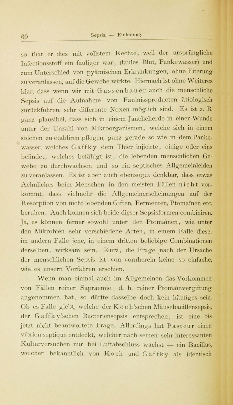 so that er dies mit vollstem Rechte, weil der ursprüngliche Infectionsstoff ein fauliger war, (faules Blut, Pankewasser) und zum Unterschied von pyämischen Erkrankungen, ohne Eiterung zu veranlassen, auf die Gewebe wirkte. Hiernach ist ohne Weiteres klar, dass wenn wir mit Güssen bau er auch die menschliche Sepsis auf die Aufnahme von Fäulnissproducten ätiologisch zurückführen, sehr differente Noxen möglich sind. Es ist z. B. ganz plausibel, dass sich in einem Jaucheherde in einer Wunde unter der Unzahl v«>n Mikroorganismen, welche sich in einem solchen zu etabliren pflegen, ganz gerade so wie in dem Panke- wasser, welches Gaffky dem Thier injicirte, einige oder eins befindet, welches befähigt ist, die lebenden menschlichen Ge- webe zu durchwachsen und so ein septisches Allgcmeinleiden zu veranlassen. Es ist aber auch ebensogut denkbar, dass etwas Aehnliches beim Menschen in den meisten Fällen nicht vor- kommt, dass vielmehr die Allgemcinerscheinungen auf der Resorption von nicht lebenden Giften, Fermenten, Ptoma'men etc. beruhen. Auch können sich beide dieser Sepsisformen combiniren. Ja, es können ferner sowohl unter den Ptomai'ncn, wie unter den Mikrobien sehr verschiedene Arten, in einem Falle diese, im andern Falle jene, in einem dritten beliebige Combinationen derselben, wirksam sein. Kurz, die Frage nach der Ursache der menschlichen Sepsis ist von vornherein keine so einfache, wie es unsern Vorfahren erschien. Wenn man einmal auch im Allgemeinen das Vorkommen von Fällen reiner Sapracmie, d. h. reiner Ptomai'nvergiftung angenommen hat, so dürfte dasselbe doch kein häufiges sein. Ob es Fälle giebt, welche der Koch'schen Mäuscbacillensepsis, der Gaffky'schen Bactcriensepsis entsprechen, ist eine bis jetzt nicht beantwortete Frage. Allerdings hat Pastcur einen vibrion septique entdeckt, welcher nach seinen sehr interessanten Kulturvcrsuchen nur bei Luftabschluss wächst — ein Bacillus, welcher bekanntlich von Koch und Gaffky als identisch