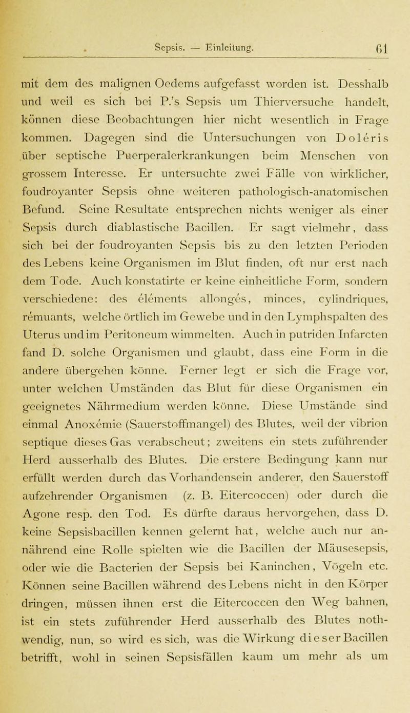 mit dem des malignen Ocdcms aufgefasst worden ist. Desshalb und weil es sich bei P.'s Sepsis um Thierversuche handelt, können diese Beobachtungen hier nicht wesentlich in Frage kommen. Dagegen sind die Untersuchungen von Doleris über septische Pucrperalcrkrankungen beim Menschen von grossem Interesse. Er untersuchte zwei Fälle von wirklicher, foudroyanter Sepsis ohne weiteren pathologisch-anatomischen Befand. Seine Resultate entsprechen nichts weniger als einer Sepsis durch diablastische Bacillen. Er sagt vielmehr, dass sich bei der foudroyanten Sepsis bis zu den letzten Perioden des Lebens keine Organismen im Blut finden, oft nur erst nach dem Tode. Auch konstatirte er keine einheitliehe Form, sondern verschiedene: des elements allonges, minces, cylindriques, remuants, welche örtlich im Gewebe und in den Lymphspalten des Uterus und im Peritoneum wimmelten. Auch in putriden Inf irrten fand D. solche Organismen und glaubt, dass eine Form in die andere übergehen könne. Ferner legt er sich die Frage vor, unter welchen Umständen das Blut für diese Organismen ein geeignetes Nährmedium werden könne. Diese Umstände sind einmal Anoxemie (Sauerstoffmangel) des Blutes, weil der vibrion septique dieses Gas verabscheut; zweitens ein stets zuführender Herd ausserhalb des Blutes. Die erstere Bedingung kann nur erfüllt werden durch das Vorhandensein anderer, den Sauerstoff aufzehrender Organismen (z. B. Eitercocccn) oder durch die Agonc resp. den Tod. Es dürfte daraus hervorgehen, dass D. keine Sepsisbacillcn kennen gelernt hat, welche auch nur an- nährend eine Rolle spielten wie die Bacillen der Mäusesepsis, oder wie die Bactericn der Sepsis bei Kaninchen, Vögeln etc. Können seine Bacillen während des Lebens nicht in den Körper dringen, müssen ihnen erst die Eitercoccen den Weg bahnen, ist ein stets zuführender Herd ausserhalb des Blutes not- wendig, nun, so wird es sich, was die Wirkung die scr Bacillen betrifft, wohl in seinen Scpsisfällen kaum um mehr als um