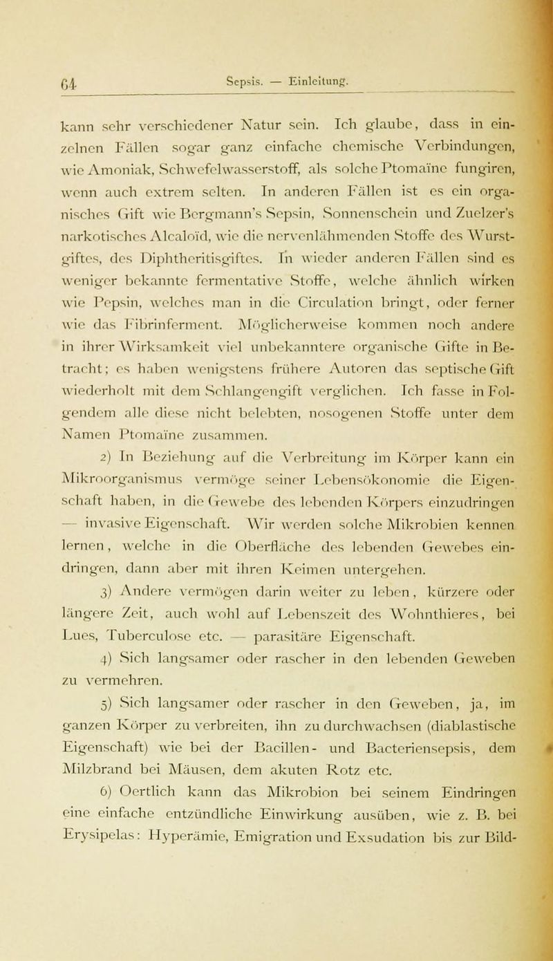 kann sehr verschiedener Natur sein. Ich glaube, dass in ein- zelnen Fällen sogar ganz einfache chemische Verbindungen, wie Amoniak, Schwefelwasserstoff, als solche Ptnmaine fungiren, wenn auch extrem selten. In anderen Fällen ist es ein orga- nisches Gift wie Bergmann's Sepsin, Sonnenschein und Zuelzer's narkotisches Alcaloi'd, wie die nervenlähmenden Stoffe des Wurst- giftes, des Diphtheritisgiftes. Tn wieder anderen Fällen sind es weniger bekannte fermentative Stoffe, welche ähnlich wirken wie Pepsin, welches man in die Circulation bringt, oder ferner ui'- das Fibrinferment. Möglicherweise kommen noch andere in ihrer Wirksamkeit viel unbekanntere organische Gifte in Be- tracht; es haben wenigstens frühere Autoren das septische Gift wiederholt mit dem Schlangengift verglichen, [ch fasse in Fol- gendem alle diese nicht belebten, nosogenen Stoffe unter dem Namen Ptomaine zusammen. 2) In Beziehung auf die Verbreitung im Körper kann ein Mikroorganismus vermöge seiner Lebensökonomie die Eigen- schaft haben, in dieGewebe des lebenden Körpers einzudringen invasive Eigenschaft. Wir werden solche Mikrobien kennen lernen, welche in die Oberfläche des lebenden Gewebes ein- dringen, dann aber mit ihren Keimen untergehen. 3) Andere vermögen darin weiter zu leben, kürzere oder längere Zeit, auch wohl auf Lebenszeit des Wohnthieres, bei Lues, Tuberculose etc. - parasitäre Ligenschaft. )) Sich langsamer oder rascher in den lebenden Geweben zu vermehren. 5) Sich langsamer oder rascher in den Geweben, ja, im ganzen Körper zu verbreiten, ihn zu durchwachsen (diablastisehe Eigenschaft) wie bei der Bacillen- und Bactcriensepsis, dem Milzbrand bei Mäusen, dem akuten Rotz etc. 6) Oertlich kann das Mikrobion bei seinem Eindringen eine einfache entzündliche Einwirkung ausüben, wie z. B. bei Erysipelas: Hyperämie, Emigration und Exsudation bis zur Bild-