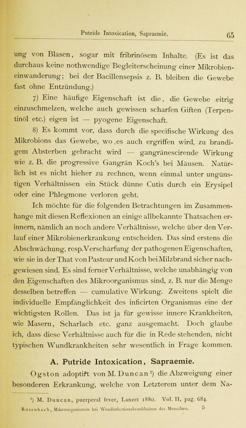 ung von Blasen, sogar mit fribrinösem Inhalte. (Es ist das durchaus keine nothwendige Begleiterscheinung einer Mikrobien- einWanderung; bei der Bacillensepsis z. B. bleiben die Gewebe fast ohne Entzündung.) 7) Eine häufige Eigenschaft ist die, die Gewebe eitrig einzuschmelzen, welche auch gewissen scharfen Giften (Terpen- tinöl etc.) eigen ist — pyogene Eigenschaft. 8) Es kommt vor, dass durch die specifische Wirkung des Mikrobions das Gewebe, wo es auch ergriffen wird, zu brandi- gem Absterben gebracht wird - - gangränescirende Wirkung wie z. B. die progressive Gangrän Koch's bei Mäusen. Natür- lich ist es nicht hieher zu rechnen, wenn einmal unter ungüns- tigen Verhältnissen ein Stück dünne Cutis durch ein Erysipel oder eine Phlegmone verloren geht. Ich möchte für die folgenden Betrachtungen im Zusammen- hange mit diesen Reflexionen an einige allbekannte Thatsachen er- innern, nämlich an noch andere Verhältnisse, welche über den Ver- lauf einer Mikrobienerkrankung entscheiden. Das sind erstens die Abschwächung, resp.Verschärfung der pathogenen Eigenschaften, wie sie in der That vonPasteur und Koch bei Milzbrand sicher nach- gewiesen sind. Es sind ferner Verhältnisse, welche unabhängig von den Eigenschaften des Mikroorganismus sind, z. B. nur die Menge desselben betreffen — cumulative Wirkung. Zweitens spielt die individuelle Empfänglichkeit des inficirten Organismus eine der wichtigsten Rollen. Das ist ja für gewisse innere Krankheiten, wie Masern, Scharlach etc. ganz ausgemacht. Doch glaube ich, dass diese Verhältnisse auch für die in Rede stehenden, nicht typischen Wundkrankheiten sehr wesentlich in Frage kommen. A. Putride Intoxication, Sapraemie. Ogston adoptift von M. Duncan ') die Abzweigung einer besonderen Erkrankung, welche von Letzterem unter dem Na- ') M. Duncan, puerperal fever, Lanzet 1880. Vol. II, pag. 684. Rosenb.icli, Mikroorganismen bei Wundinfectionskrankheiten Jes Menschen. *>