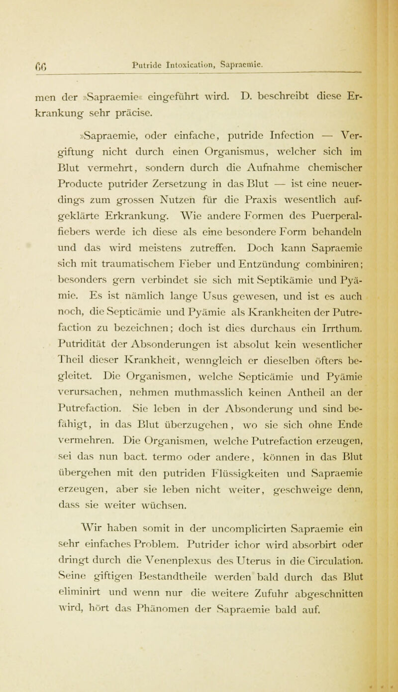 mcn der Sapraemie eingeführt wird. D. beschreibt diese Er- krankung sehr präcise. »Sapraemie, oder einfache, putride Infection — Ver- giftung nicht durch einen Organismus, welcher sich im Blut vermehrt, sondern durch die Aufnahme chemischer Producte putrider Zersetzung in das Blut — ist eine neuer- dings zum grossen Nutzen für die Praxis wesentlich auf- geklärte Erkrankung. Wie andere Formen des Puerperal- fiebers werde ich diese als eine besondere Form behandeln und das wird meistens zutreffen. Doch kann Sapraemic sich mit traumatischem Fieber und Entzündung combiniren; besonders gern verbindet sie sich mit Septikämie und Pyä- mie. Es ist nämlich lange Usus gewesen, und ist es auch noch, die Septicämic und Pyämie als Krankheiten der Putrc- faction zu bezeichnen; doch ist dies durchaus ein Irrthum. Putridität der Absonderungen ist absolut kein wesentlicher Thcil dieser Krankheit, wenngleich er dieselben öfters be- gleitet. Die Organismen, welche Septicämic und Pyämie verursachen, nehmen muthmasslich keinen Anthcil an der Putrefaction. Sic leben in der Absonderung und sind be- fähigt, in das Blut überzugchen, wo sie sich ohne Ende vermehren. Die Organismen, welche Putrefaction erzeugen, sei das nun bact. termo oder andere, können in das Blut übergehen mit den putriden Flüssigkeiten und Sapraemie erzeugen, aber sie leben nicht weiter, geschweige denn, dass sie weiter wüchsen. Wir haben somit in der uncomplicirten Sapraemie ein sehr einfaches Problem. Putrider ichor wird absorbirt oder dringt durch die Venenplexus des Uterus in die Circulation. Seine giftigen Bestandtheile werden bald durch das Blut eliminirt und wenn nur die weitere Zufuhr abgeschnitten wird, hört das Phänomen der Sapraemie bald auf.