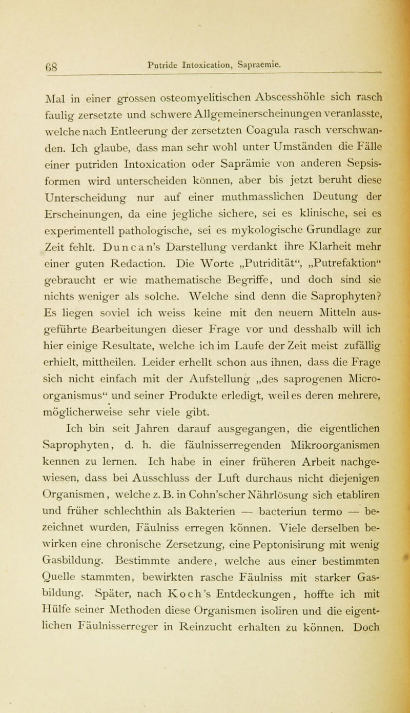 Mal in einer grossen osteomyelitischen Abscesshöhle sich rasch faulig zersetzte und schwere Allgemeinerschcinungen veranlasste, welche nach Entleerung der zersetzten Coagula rasch verschwan- den. Ich glaube, dass man sehr wohl unter Umständen die Fälle einer putriden Intoxication oder Saprämie von anderen Sepsis- formen wird unterscheiden können, aber bis jetzt beruht diese Unterscheidung nur auf einer muthmasslichen Deutung der Erscheinungen, da eine jegliche sichere, sei es klinische, sei es experimentell pathologische, sei es mykologische Grundlage zur Zeit fehlt. Duncan's Darstellung verdankt ihre Klarheit mehr einer guten Redaction. Die Worte „Putridität, „Putrefaktion gebraucht er wie mathematische Begriffe, und doch sind sie nichts weniger als solche. Welche sind denn die Saprophyten? Es liegen soviel ich weiss keine mit den neuern Mitteln aus- geführte Bearbeitungen dieser Frage vor und desshalb will ich hier einige Resultate, welche ich im Laufe der Zeit meist zufällig erhielt, mittheilen. Leider erhellt schon aus ihnen, dass die Frage sich nicht einfach mit der Aufstellung „des saprogenen Micro- organismus und seiner Produkte erledigt, weil es deren mehrere, möglicherweise sehr viele gibt. Ich bin seit Jahren darauf ausgegangen, die eigentlichen Saprophyten, d. h. die fäulnisserregenden Mikroorganismen kennen zu lernen. Ich habe in einer früheren Arbeit nachge- wiesen, dass bei Ausschluss der Luft durchaus nicht diejenigen Organismen, welchez. B. in Cohn'scher Nährlösung sich etabliren und früher schlechthin als Bakterien — bacteriun termo — be- zeichnet wurden, Fäulniss erregen können. Viele derselben be- wirken eine chronische Zersetzung, eine Peptonisirung mit wenig Gasbildung. Bestimmte andere, welche aus einer bestimmten Quelle stammten, bewirkten rasche Fäulniss mit starker Gas- bildung. Später, nach Koch's Entdeckungen, hoffte ich mit Hülfe seiner Methoden diese Organismen isoliren und die eigent- lichen Fäulnisserreger in Reinzucht erhalten zu können. Doch