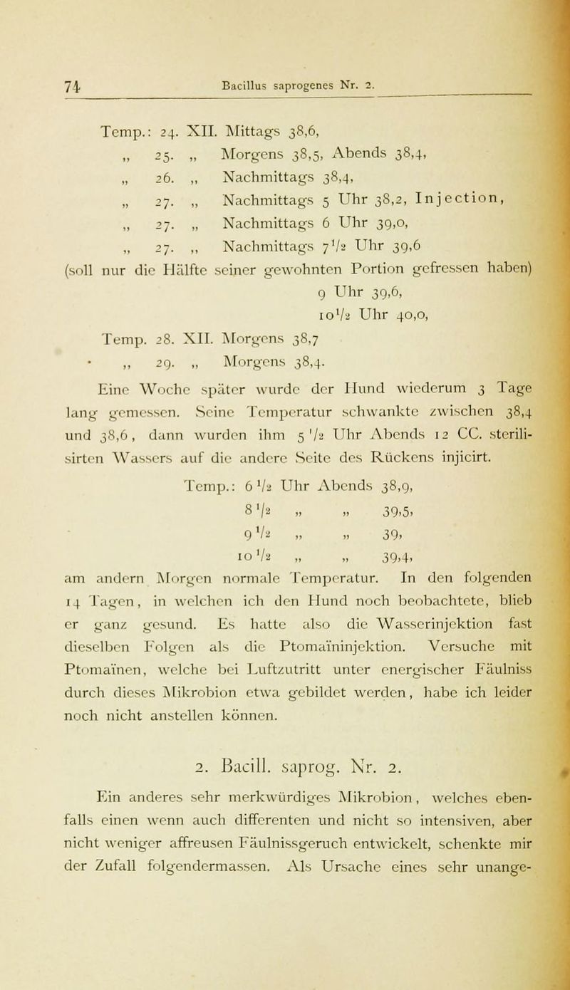 Temp.: 24. XII. Mittags 38,6, 25. „ Morgens 38,5, Abends 38,4, 26. „ Nachmittags 38,4, 27. „ Nachmittags 5 Uhr 38,2, Injection, 27. „ Nachmittags 6 Uhr 39,0, 27. ,, Nachmittags 7V2 Uhr 39,6 (soll nur die Hälfte seiner gewohnten Portion gefressen haben) 9 Uhr 39,6, io'/a Uhr 40,0, Temp. 28. XII. Morgens 38.7 „ 29. „ Morgens 38,4. Eine Woche später wurde der Hund wiederum 3 Tage lang gemessen. Seine Temperatur schwankte /wischen 38,4 und 38,6, dann wurden ihm 5 '/a Uhr Abends 12 CC. sterili- sirten Wassers auf die andere Seite des Rückens injicirt. Temp.: 6'/a Uhr Abends 38,9, 8>/i „ „ 39.5. 9V2 „ „ 39. 10 Vs „ „ 39,4, am andern Morgen nurmale Temperatur. In den folgenden 14 Jagen, in welchen ich den Hund noch beobachtete, blieb er ganz gesund. Es hatte also die Wasserinjektion fast dieselben Folgen als die Ptomaininjektion. Versuche mit Ptomamen, welche bei Luftzutritt unter energischer Fäulniss durch dieses Mikrobion etwa gebildet werden, habe ich leider noch nicht anstellen können. 2. Bacill. saprog. Nr. 2. Ein anderes sehr merkwürdiges Mikrobion, welches eben- falls einen wenn auch differenten und nicht so intensiven, aber nicht weniger affreusen Fäulnissgeruch entwickelt, schenkte mir der Zufall folgendermassen. Als Ursache eines sehr unange-