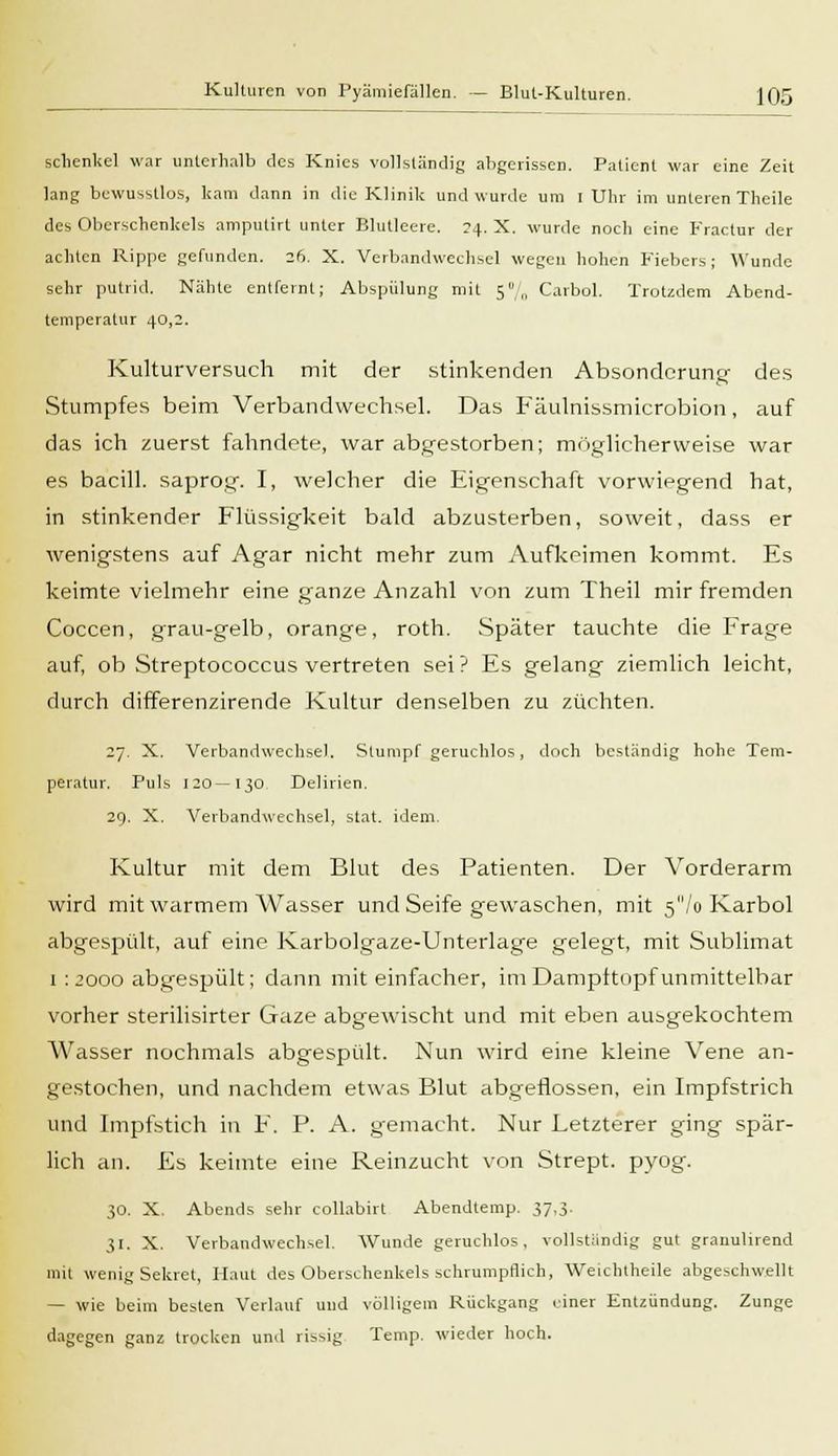 Kulturen von Pyämiefällen. — Blut-Kulturen. ](J5 sclienkel war unterhalb des Knies vollständig abgerissen. Patient war eine Zeit lang bewusstlos, kam dann in die Klinik und wurde um i Uhr im unterenTheile des Oberschenkels amputirt unter Blutleere. 24. X. wurde noch eine Fractur der achten Rippe gefunden. 26. X. Verbandwechsel wegen hohen Fiebers; Wunde sehr putrid. Nähte entfernt; Abspülung mit 5% Carbol. Trotzdem Abend- temperatur 40,2. Kulturversuch mit der stinkenden Absonderung- des Stumpfes beim Verbandwechsel. Das Fäulnissmicrobion, auf das ich zuerst fahndete, war abgestorben; möglicherweise war es bacill. saprog. I, welcher die Eigenschaft vorwiegend hat, in stinkender Flüssigkeit bald abzusterben, soweit, dass er wenigstens auf Agar nicht mehr zum Aufkeimen kommt. Es keimte vielmehr eine ganze Anzahl von zum Theil mir fremden Coccen, grau-gelb, orange, roth. Später tauchte die Frage auf, ob Streptococcus vertreten sei? Es gelang ziemlich leicht, durch differenzirende Kultur denselben zu züchten. 27. X. Verbandwechsel. Stumpf geruchlos, doch beständig hohe Tem- peratur. Puls 120—130 Delirien. 29. X. Verbandwechsel, stat. idem. Kultur mit dem Blut des Patienten. Der Vorderarm wird mit warmem Wasser und Seife gewaschen, mit 5/o Karbol abgespült, auf eine Karbolgaze-Unterlage gelegt, mit Sublimat i : 2000 abgespült; dann mit einfacher, im Dampftopf unmittelbar vorher sterilisirter Gaze abgewischt und mit eben ausgekochtem Wasser nochmals abgespült. Nun wird eine kleine Vene an- gestochen, und nachdem etwas Blut abgeflossen, ein Impfstrich und Impfstich in F. P. A. gemacht. Nur Letzterer ging spär- lich an. Es keimte eine Reinzucht von Strept. pyog. 30. X. Abends sehr collabirt Abendtemp. 37,3. 31. X. Verbandwechsel. Wunde geruchlos, vollständig gut granulirend mit wenig Sekret, Haut des Oberschenkels schrumpflich, Weichtheile abgeschwellt — wie beim besten Verlauf und völligem Rückgang einer Entzündung. Zunge dagegen ganz trocken und rissig Temp. wieder hoch.
