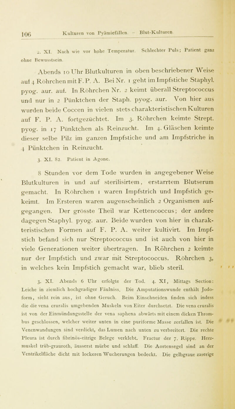 i. XI Nach wie vor hohe Temperatur. Schlechter Puls; Patient ganz ohne Rewusstsein. Abends 10 Uhr Blutkulturen in oben beschriebener Weise auf 4 Röhrchen mit F. P. A. Bei Xr. i geht im Impfstiche Staphyl. pyog. aur. auf. In Röhrchen Xr. 2 keimt überall Streptococcus und nur in 2 Pünktchen der Staph. pyog. aur. Von hier aus wurden beide Coccen in vielen stets charakteristischen Kulturen auf F. 1J. A. fortgezüchtet. Im 3. Röhrchen keimte Strept. pyog. in 17 Pünktchen als Reinzucht. Im 4. Gläschen keimte dieser selbe Pilz im ganzen Impfstiche und am Impfstriche in 4 Pünktchen in Reinzucht. 3. XI. %2 Patient in Agone. 8 Stunden vor dem Tode wurden in angegebener Weise Blutkulturr-n in und auf sterilisirtem, erstarrtem Blutserum gemacht. In Ruhrchen 1 waren Impfstrich und Impfstich ge- keimt. Im Ersteren waren augenscheinlich 2 Organismen auf- gegangen. Der grösste Theil war Kettencoccus; der andere dagegen Staphvl. pyog. aur. Beide wurden von hier in charak- teristischen Formen auf F. P. A. weiter kultivirt. Im Impf- stich befand sich nur Streptococcus und ist auch von hier in viele Generationen weiter übertragen. In Röhrchen 2 keimte nur der Impfstich und zwar mit Streptococcus. Röhrchen 3, in welches kein Impfstich gemacht war, blieb steril. 3. XI. Abends 6 Uhr erfolgte der Tod. 4. XI, Mittags Section: Leiche in ziemlich hochgradiger Fäulniss. Die Amputationswunde enthalt Jodo- form, sieht rein aus, ist ohne Geruch. Beim Einschneiden finden sich indess die die vena cruralis umgebenden Muskeln von Eiter durchsetzt. Die vena cruralis ist von der Einmündungssteile der vena saphena abwärts mit einem dicken Throm- bus geschlossen, welcher weiter unten in eine puriforme Masse zerfallen ist. Die Venenwandungen sind verdickt, das Lumen nach unten zu verbreitert. Die rechte Pleura ist durch fibrinös-eitrige Belege verklebt. Fractur der 7. Rippe. Herz- muskel trüb-grauroth, äusserst mürbe und schlaff. Die Aortensegcl sind an der Ventrikelfläche dicht mit lockeren Wucherungen bedeckt. Die gelbgraue zaserige