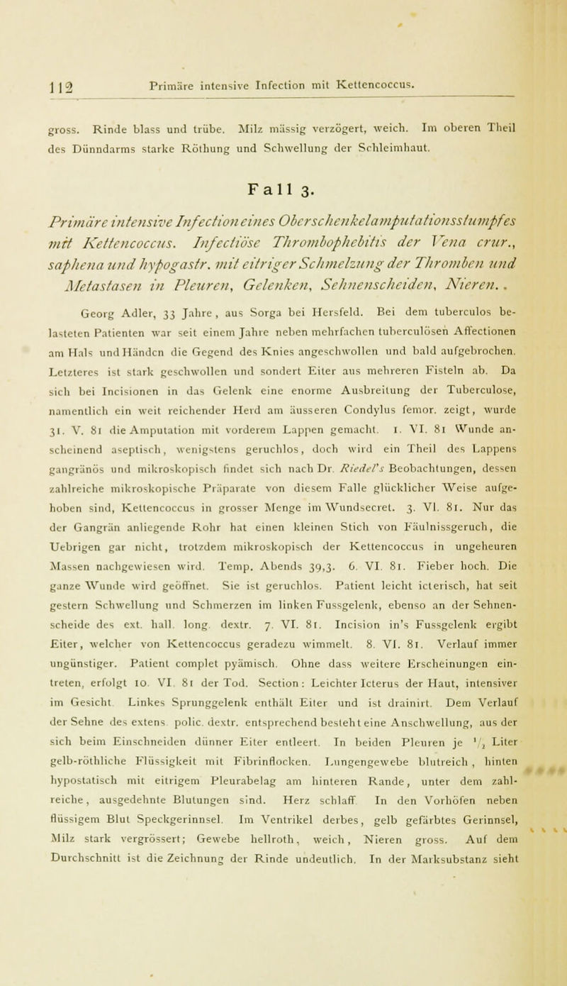 ] | 2 Primare intensive Infection mit Kettencoccus. gross. Rinde blass und trübe. Milz massig verzögert, weich. Im oberen Theil des Dünndarms starke Rainung und Schwellung der Schleimhaut. Fall 3- Primiirc intensive In fection eines Ober schenke Li inputationsstumpfes mit Kettcncocciis. Injectiösc Thrombophlebitis der Vena crur., saphena und hyfiogastr. mit eitriger Schmelzung der Thromben und Metastasen in Pleuren, Gelenken, Sehnenscheiden, Nieren. . Georg Adler, 33 Jahre , aus Sorga bei Hersfeld. Bei dem tuberculos be- lasteten Patienten war seit einem Jahre neben mehrfachen tuherculösen Affectionen am Hals und Händen die Gegend des Knies angeschwollen und bald aufgebrochen. Letzteres ist stark geschwollen und sondert Eiter aus mehreren Fisteln ab. Da sich bei Incisionen in das Gelenk eine enorme Ausbreitung der Tuberculose, namentlich ein weit reichender Herd am äusseren Condylus femor. zeigt, wurde 31. V. 81 die Amputation mit vorderem Lappen gemacht. I. VI. 81 Wunde an- scheinend aseptisch, wenigstens geruchlos, doch wird ein Theil des Lappens gangränös und mikroskopisch findet sich nach Dr. Riedel's Beobachtungen, dessen zahlreiche mikroskopische Präparate von diesem Falle glücklicher Weise aufge- hoben sind, Keltencoccus in grosser Menge im Wundsecret. 3. VI. 81. Nur das der Gangrän anliegende Rohr hat einen kleinen Stich von Fäulnissgeruch, die Uebrigen gar nicht, trotzdem mikroskopisch der Kettencoccus in ungeheuren Massen nachgewiesen wird. Temp. Abends 39,3. 6. VI. 81. Fieber hoch. Die ganze Wunde wird geöffnet. Sie ist geruchlos. Patient leicht icterisch, hat seit gestern Schwellung und Schmerzen im linken Fussgelenk, ebenso an der Sehnen- scheide des ext. hall, long, dextr. 7. VI. 81. Incision in's Fussgelenk ergibt Eiter, welcher von Kettencoccus geradezu wimmelt. 8. VI. 81. Verlauf immer ungünstiger. Patient complet pyämisch. Ohne dass weitere Erscheinungen ein- treten, erfolgt 10 VI, 81 der Tod. Section : Leichter Icterus der Haut, intensiver im Gesicht Linkes Sprunggelenk enthält Eiter und ist drainirt. Dein Verlauf der Sehne des extens polic. dextr. entsprechend besieht eine Anschwellung, aus der sich beim Einschneiden dünner Eiter entleert. In beiden Pleuren je '/i Liter gelb-röthliche Flüssigkeit mit Fibrinflocken. Lungengewebe blutreich , hinten hypostatisch mit eitrigem Pleurabelag am hinteren Rande, unter dem zahl- reiche , ausgedehnte Blutungen sind. Herz schlaff In den Vorhöfen neben flüssigem Blut Speckgerinnsel. Im Ventrikel derbes, gelb gefärbtes Gerinnsel, Milz stark vergrössert; Gewebe hellroth, weich, Nieren gross. Auf dem Durchschnitt ist die Zeichnung der Rinde undeutlich. In der Marksubstanz sieht