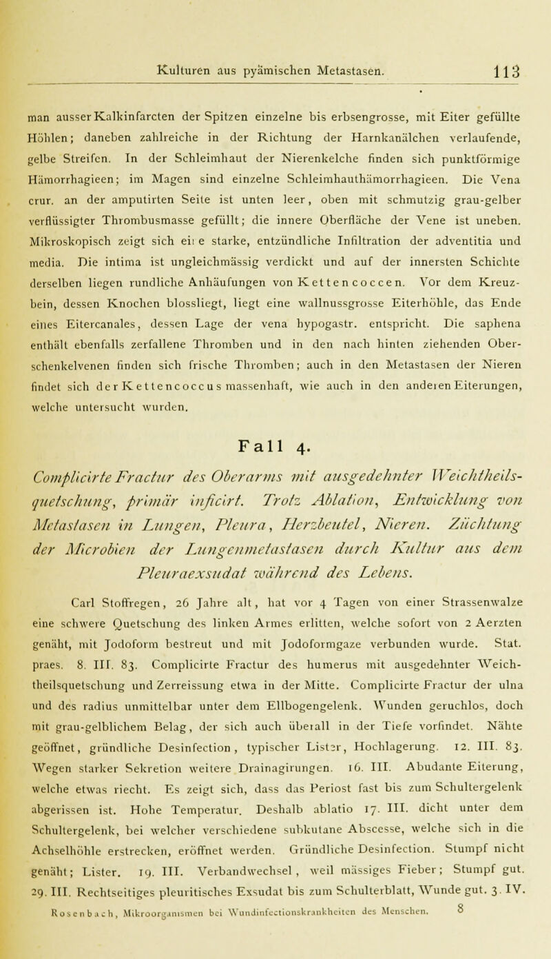 man ausser Kalkinfarcten der Spitzen einzelne bis erbsengrosse, mit Eiter gefüllte Höhlen; daneben zahlreiche in der Richtung der Harnkanälchen verlaufende, gelbe Streifen. In der Schleimhaut der Nierenkelche finden sich punktförmige Hämorrhagieen; im Magen sind einzelne Schleimhauthämorrhagieen. Die Vena crur. an der amputirlen Seite ist unten leer, oben mit schmutzig grau-gelber verflüssigter Thrombusmasse gefüllt; die innere Oberfläche der Vene ist uneben. Mikroskopisch zeigt sich eil e starke, entzündliche Infiltration der adventitia und media. Die intima ist ungleichmässig verdickt und auf der innersten Schichte derselben liegen rundliche Anhäufungen von Kette n coccen. Vor dem Kreuz- bein, dessen Knochen blossliegt, liegt eine wallnussgrosse Eiterhohle, das Ende eines Eitercanales, dessen Lage der vena hypogastr. entspricht. Die saphena enthält ebenfalls zerfallene Thromben und in den nach hinten ziehenden Ober- schenkelvenen finden sich frische Thromben; auch in den Metastasen der Nieren findet sich der Kettencocc us massenhaft, wie auch in den andeienEiterungen, welche untersucht wurden. Fall 4. Complicirfe Fractur des Oberanns mit ausgedehnter WeiclitJieils- quetschung, primär inßcirt. Trotz Abtation, Entwicklung von Metastasen in Lungen, Pleura, Herzbeutel, Nieren. Züchtung der Microdien der Lungenmetastasen durch Kultur aus dein Pleuraexsudat während des Lebens. Carl Stoffregen, 26 Jahre alt, hat vor 4 Tagen von einer Strassenwalze eine schwere Quetschung des linken Armes erlitten, welche sofort von 2 Aerzten genäht, mit Jodoform bestreut und mit Jodoformgaze verbunden wurde. Stat. praes. 8. III. 83. Complicirte Fractur des humerus mit ausgedehnter Weich- theilsquetschung und Zerreissung etwa in der Mitte. Complicirte Fractur der ulna und des radius unmittelbar unter dem Ellbogengelenk. Wunden geruchlos, doch mit grau-gelblichem Belag, der sich auch überall in der Tiefe vorfindet. Nähte geöffnet, gründliche Desinfection , typischer ListcT, Hochlagerung. 12. III. 83. Wegen starker Sekretion weitere Drainagirungen. 16. III. Abudante Eiterung, welche etwas riecht. Es zeigt sich, dass das Periost fast bis zum Schultergelenlc abgerissen ist. Hohe Temperatur. Deshalb ablatio 17. III. dicht unter dem Schultergelenk, bei welcher verschiedene subkutane Abscesse, welche sich in die Achselhöhle erstrecken, eröffnet werden. Gründliche Desinfection. Stumpf nicht genäht; Lister. 19. III. Verbandwechsel, weil massiges Fieber; Stumpf gut. 29. III. Rechtseitiges pleuritisches Exsudat bis zum Schulterblatt, Wunde gut. 3. IV. Rosenbach, Mikroor».inismen bei Wnndinfectionskrankheiten des Menschen. 8