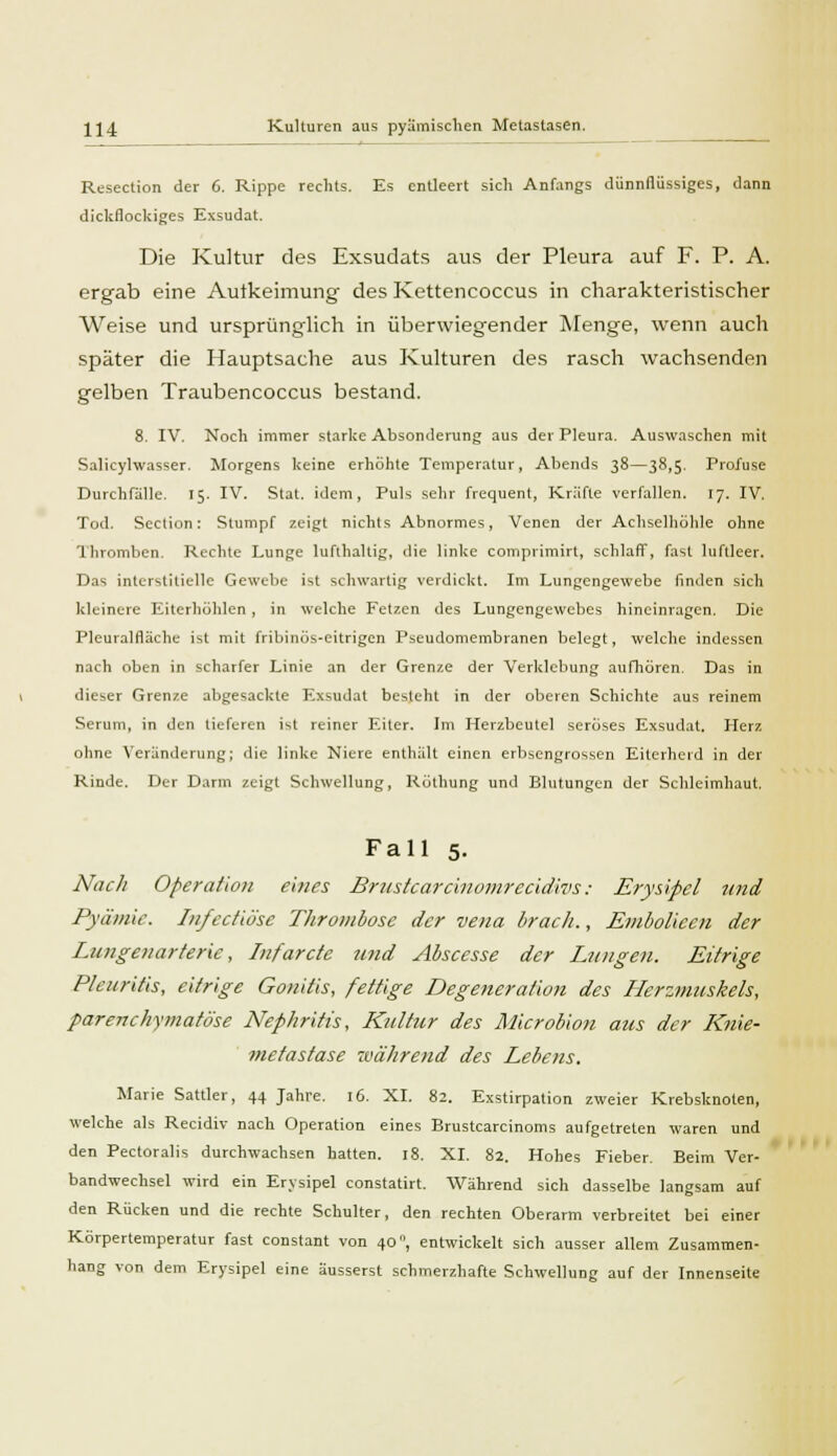 Resection der 6. Rippe rechts. Es entleert sich Anfangs dünnflüssiges, dann dickflockiges Exsudat. Die Kultur des Exsudats aus der Pleura auf F. P. A. ergab eine Autkeimung des Kettencoccus in charakteristischer Weise und ursprünglich in überwiegender Menge, wenn auch später die Hauptsache aus Kulturen des rasch wachsenden gelben Traubencoccus bestand. 8. IV. Noch immer starke Absonderung aus der Pleura. Auswaschen mit Salicyhvasser. Morgens keine erhöhte Temperatur, Abends 38—38,5. Profuse Durchfälle, 15. IV. Stat. idem, Puls sehr frequent, Kräfte verfallen. 17. IV. Tod. Scction: Stumpf zeigt nichts Abnormes, Venen der Achselhöhle ohne Thromben. Rechte Lunge lufthaltig, die linke comprimirt, schlaff, fast luftleer. Das interstitielle Gewebe ist schwartig verdickt. Im Lungengewebe finden sich kleinere Eiterhöhlen, in welche Fetzen des Lungengewebes hineinragen. Die Pleuralflache ist mit fribinÖs-eitrigen Pseudomembranen belegt, welche indessen nach oben in scharfer Linie an der Grenze der Verklebung aufhören. Das in dieser Grenze abgesackte Exsudat besteht in der oberen Schichte aus reinem Serum, in den lieferen ist reiner Eiter. Im Herzbeutel seröses Exsudat. Herz ohne Veränderung; die linke Niere enthält einen erbsengrossen Eiterherd in der Rinde. Der Darm zeigt Schwellung, Röthung und Blutungen der Schleimhaut. Fall 5. Nach Operation eines Brustearcinomreeidivs : Erysipel und Pyämie. Infecüöse Thrombose der vena brach., Embolieen der Lungenarterie, Infarcte und Abscesse der Lungen. Eitrige Pleuritis, eitrige Gonitis, fettige Degeneration des Herzmuskels, parenchymatöse Nephritis, Kultur des Microbion aus der Knie- metastase während des Lebens. Marie Sattler, 44 Jahre. 16. XI. 82. Exstirpalion zweier Krebsknoten, welche als Recidiv nach Operation eines Brustcarcinoms aufgetreten waren und den Pectoralis durchwachsen hatten. 18. XI. 82. Hohes Fieber. Beim Ver- bandwechsel wird ein Erysipel constatirt. Während sich dasselbe langsam auf den Rücken und die rechte Schulter, den rechten Oberarm verbreitet bei einer Körpertemperatur fast constant von 40°, entwickelt sich ausser allem Zusammen- hang von dem Erysipel eine äusserst schmerzhafte Schwellung auf der Innenseite