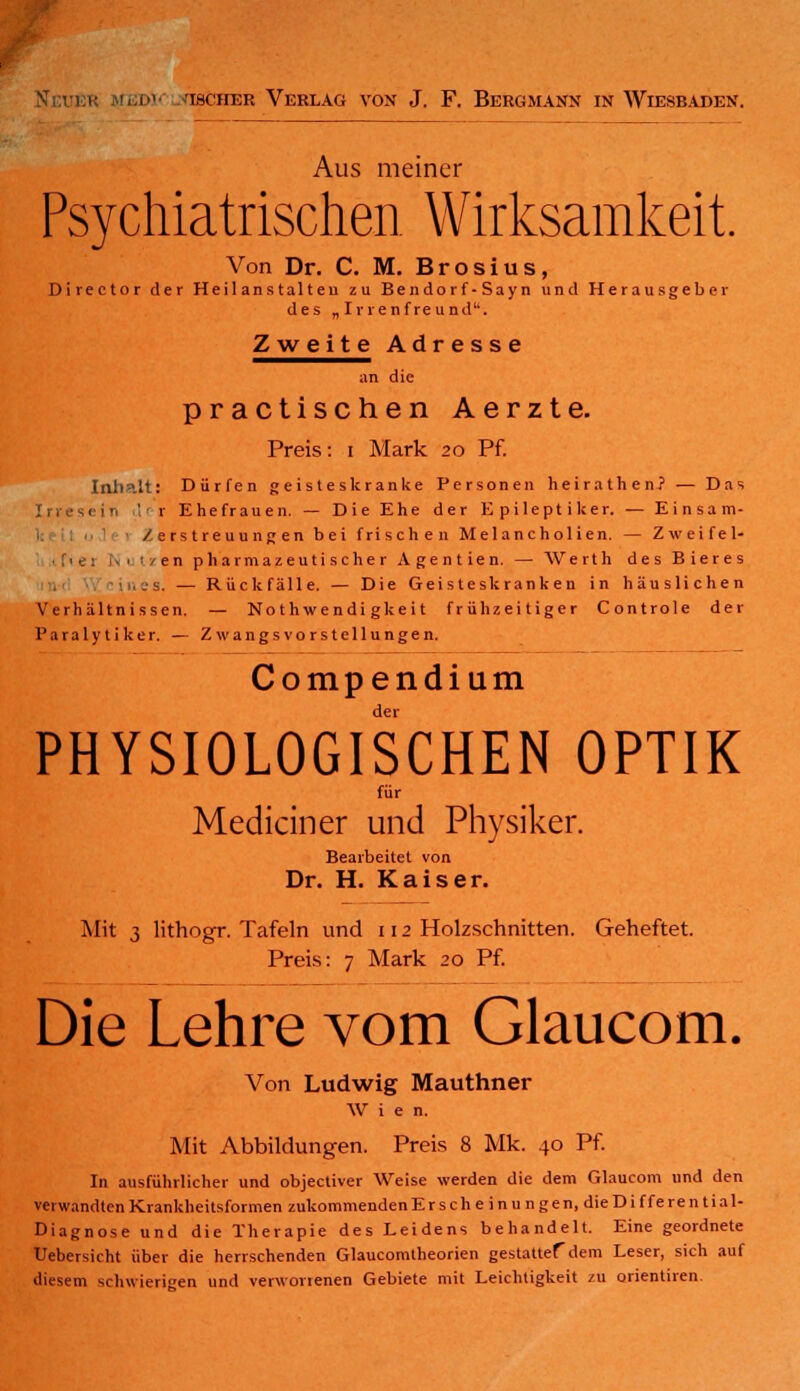 ischer Verlag von J. F. Bergmann in Wiesbaden. Aus meiner Psychiatrischen Wirksamkeit. Von Dr. C. M. Brosius, Director der Heilanstalten zu Bendorf• Sayn und Herausgeber des „ Irrenfreund''. Zweite Adresse an die practischen Aerzte. Preis: i Mark 20 Pf. Inhalt: Dürfen geisteskranke Personen heirathen? — Das 1 in ' r Ehefrauen. — Die Ehe der Epileptiker. — Einsam- Zerstreuungen bei frischen Melancholien. — Zweifel- :' •: : 1 /en pharmazeutischer Agentien. — Werth des Bieres ..'s. — Rückfälle. — Die Geisteskranken in häuslichen Verhältnissen. — No t h wendi gkei t frühzeitiger Controle der Paralytiker. — Zwangsvorstellungen. Compendium PHYSIOLOGISCHEN OPTIK für Medianer und Physiker. Bearbeitet von Dr. H. Kaiser. Mit 3 lithogr. Tafeln und 112 Holzschnitten. Geheftet. Preis: 7 Mark 20 Pf. Die Lehre vom Glaucom. Von Ludwig Mauthner W i e n. Mit Abbildungen. Preis 8 Mk. 40 Pf. In ausführlicher und objectiver Weise werden die dem Glaucom und den verwandten Krankheitsformen zukommenden Erscheinungen, die Differential- Diagnose und die Therapie des Leidens behandelt. Eine geordnete Uebersicht über die herrschenden Glaucomtheorien gestattef dem Leser, sich auf diesem schwierigen und verworrenen Gebiete mit Leichtigkeit zu Orientiren.