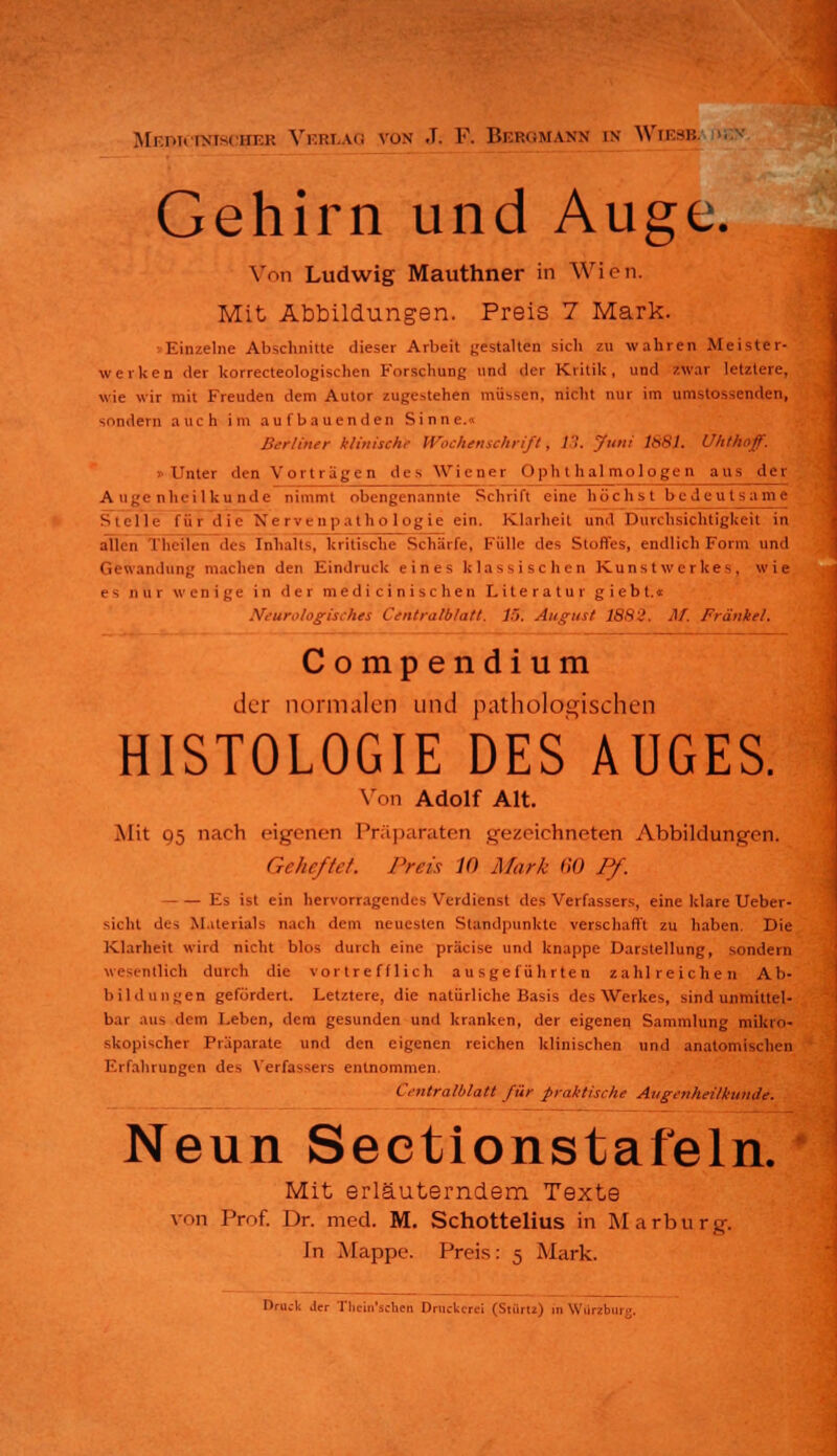 Mf-T.ic inisi lir.i: Vi:i:l IG von .T. F. BERGMANN in WlEOT Gehirn und Auge. Von Ludwig Mauthner in Wien. Mit Abbildungen. Preis 7 Mark. Einzelne Abschnitte dieser Arbeit gestalten sich zu wahren .Meister- werken der korrecteologischen Forschung und der Kritik, und zwar letztere, wie wir mit Freuden dem Autor zugestehen müssen, nicht nur im umstossenden, sondern auch im aufbauenden Sinne.« Berliner klinische Wochenschrift, 11. .7»'' 1881. Uhthoff. «Unter den Vortragen des Wiener Ophthalmologen aus der Augenheilkunde nimmt obengenannte Schrift eine höchst bedeul Stelle für die Nervenpathologie ein. Klarheit und Durchsichtigkeit in allen (heilen des Inhalt-, kritische Schärfe, Fülle des Stoffes, endlich Form und Genrandung machen den Eindruck eines klassischen Kunstwerkes, wie es nur wenige in der m e d i c i n i s c h e n Literatur g i e b t.« Neurologisches Centralblatt. 1~>. August 1882. M. Franke!. Comp endium der normalen und pathologischen HISTOLOGIE DES AUGES. Von Adolf Alt. Mit Q5 nach eigenen Präparaten gezeichneten Abbildungen. Geheftet. Preis 10 Mark 60 Pf. Es ist ein hervorragendes Verdienst des Verfassers, eine klare Ueber- sicht des Materials nach dem neuesten Standpunkte verschafft zu haben. Die Klarheit wird nicht blos durch eine präcise und knappe Darstellung, sondern lieh durch die vortrefflich ausgeführten zahlreichen Ab- bildungen gefordert. Letztere, die natürliche Basis des Werkes, sind unmittel- bar ans dorn Leben, dem gesunden und kranken, der eigenen Sammlung mikro- skopischer Präparate und den eigenen reichen klinischen und anatomischen Erfahrungen des Verfassers entnommen. Centralblatt für praktische Augenheilkunde. Neun Sectionstafeln. Mit erläuterndem Texte von Prof. Dr. med. M. Schottelius in Marburg. In Mappe. Preis: 5 Mark. Druck ,1er Thein'schen Druckerei (Stüru) in Würzburg.