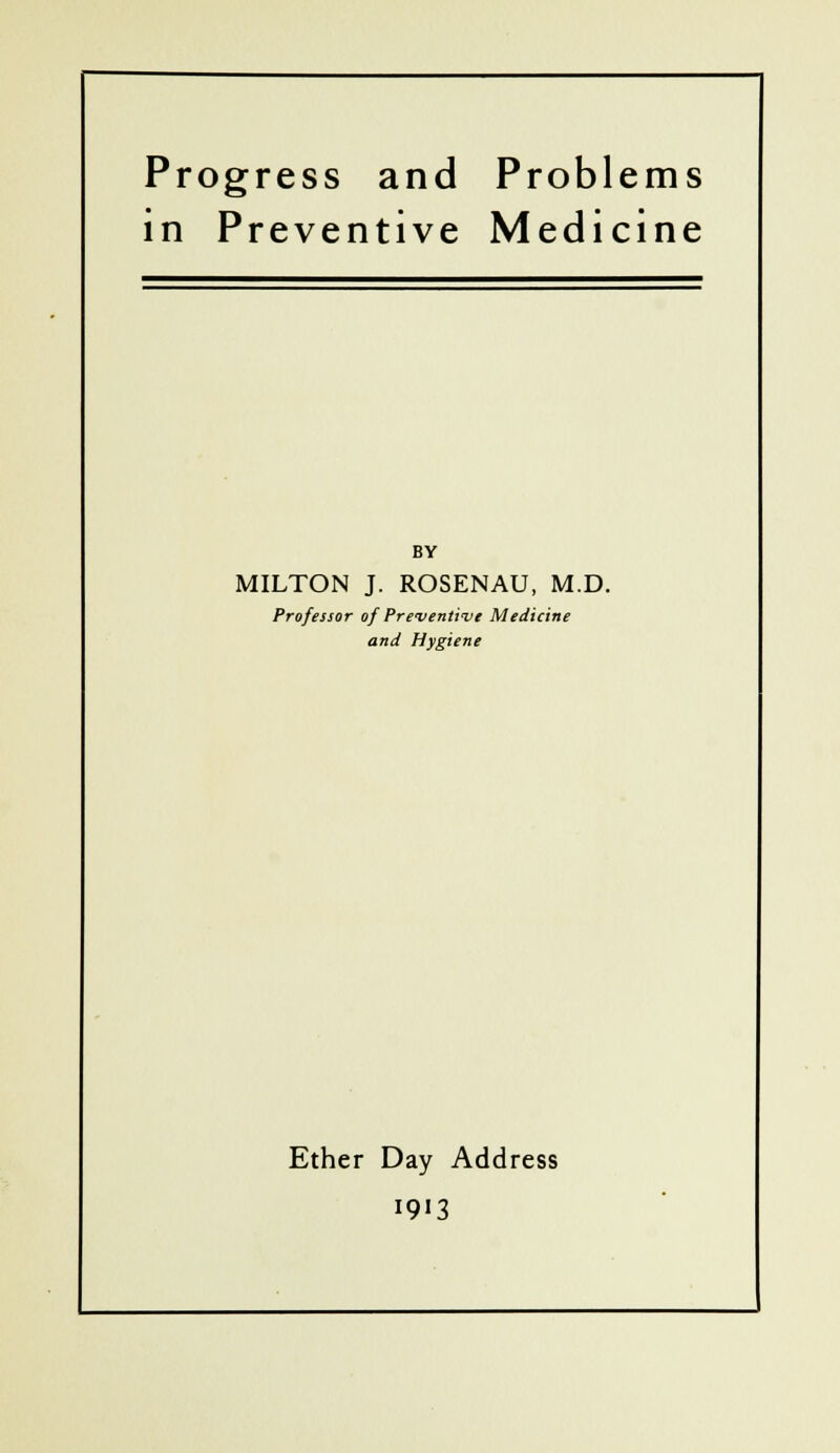 Progress and Problems in Preventive Medicine BY MILTON J. ROSENAU, M.D. Professor of Preventive Medicine and Hygiene Ether Day Address 1913